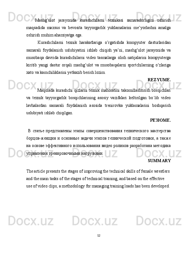 Mashg’ulot   jarayonida   kurashchilarni   texnikasi   samaradorligini   oshirish
maqsadida   maxsus   va   bevosita   tayyorgarlik   yuklamalarini   me’yorlashni   amalga
oshirish muhim ahamiyatga ega.
  Kurashchilarni   texnik   harakatlariga   o’rgatishda   kompyuter   dasturlaridan
samarali   foydalanish   uslubiyatini   ishlab   chiqish   ya’ni,   mashg’ulot   jarayonida   va
musobaqa   davrida  kurashchilarni   video  tasmalarga   olish   natijalarini   kompyuterga
kiritib   yangi   dastur   orqali   mashg’ulot   va   musobaqalarni   sportchilarning   o’zlariga
xato va kamchiliklarini yetkazib berish lozim.
REZYUME.
Maqolada kurashchi qizlarni texnik mahoratini takomillashtirish bosqichlari
va   tехnik   tаyyorgаrlik   bоsqichlarining   аsоsiy   vаzifаlаri   keltirilgan   bo`lib   video
lavhalardan   samarali   foydalanish   asosida   trenirovka   yuklamalarini   boshqarish
uslubiyati ishlab chiqilgan.
РЕЗЮМЕ.
  В   статье   представлены   этапы   совершенствования   технического   мастерства
борцов-женщин и основные задачи  этапов технической  подготовки,  а также
на основе эффективного использования видео роликов разработана методика
управления тренировочными нагрузками.
SUMMARY 
The article presents the stages of improving the technical skills of female wrestlers 
and the main tasks of the stages of technical training, and based on the effective 
use of video clips, a methodology for managing training loads has been developed.
12 