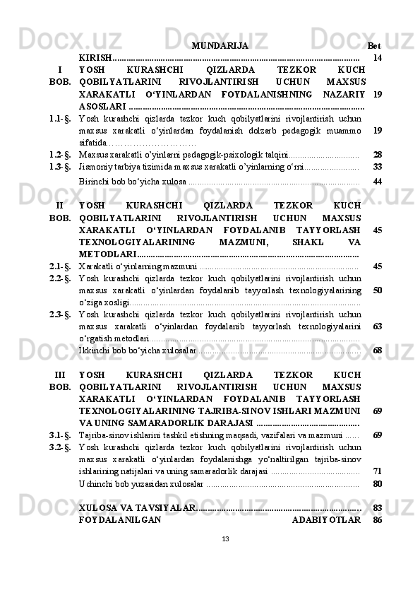 MUNDARIJA   Bet
KIRISH............................................................................................................ 14
I
BOB. YOSH   KURASHCHI   QIZLARDA   TEZKOR   KUCH
QOBILYATLARINI   RIVOJLANTIRISH   UCHUN   MAXSUS
XARAKATLI   O‘YINLARDAN   FOYDALANISHNING   NAZARIY
ASOSLARI  ....................................................................................................... 19
1.1-§. Yosh   kurashchi   qizlarda   tezkor   kuch   qobilyatlarini   rivojlantirish   uchun
maxsus   xarakatli   o‘yinlardan   foydalanish   dolzarb   pedagogik   muammo
sifatida………………………… 19
1.2-§. Maxsus xarakatli o’yinlarni pedagogik-psixologik talqini............................... 28
1.3-§. Jismoniy tarbiya tizimida maxsus xarakatli o’yinlarning o‘rni........................ 33
Birinchi bob bo‘yicha xulosa  .......................................................................... . 44
II
BOB. YOSH   KURASHCHI   QIZLARDA   TEZKOR   KUCH
QOBILYATLARINI   RIVOJLANTIRISH   UCHUN   MAXSUS
XARAKATLI   O‘YINLARDAN   FOYDALANIB   TAYYORLASH
TEXNOLOGIYALARINING   MAZMUNI,   SHAKL   VA
METODLARI................................................................................................. 45
2.1-§. Xarakatli o‘yinlarning mazmuni  ..... ................................................................. 45
2.2-§. Yosh   kurashchi   qizlarda   tezkor   kuch   qobilyatlarini   rivojlantirish   uchun
maxsus   xarakatli   o‘yinlardan   foydalanib   tayyorlash   texnologiyalarining
o‘ziga xosligi....... .............................................................................................. 50
2.3-§. Yosh   kurashchi   qizlarda   tezkor   kuch   qobilyatlarini   rivojlantirish   uchun
maxsus   xarakatli   o‘yinlardan   foydalanib   tayyorlash   texnologiyalarini
o‘rgatish metodlari............................................................................................ 63
Ikkinchi bob bo‘yicha xulosalar   .................................................................... ... 68
III
BOB. YOSH   KURASHCHI   QIZLARDA   TEZKOR   KUCH
QOBILYATLARINI   RIVOJLANTIRISH   UCHUN   MAXSUS
XARAKATLI   O‘YINLARDAN   FOYDALANIB   TAYYORLASH
TEXNOLOGIYALARINING TAJRIBA-SINOV ISHLARI MAZMUNI
VA UNING SAMARADORLIK DARAJASI  ............................................. 69
3.1-§. Tajriba-sinov ishlarini tashkil etishning maqsadi, vazifalari va mazmuni .... . . 69
3.2-§. Yosh   kurashchi   qizlarda   tezkor   kuch   qobilyatlarini   rivojlantirish   uchun
maxsus   xarakatli   o‘yinlardan   foydalanishga   yo‘naltirilgan   tajriba-sinov
ishlarining natijalari va uning samaradorlik darajasi   ....................................... 71
Uchinchi bob yuzasidan xulosalar .. ............................................................... .. 80
XULOSA VA TAVSIYALAR....................................................................... . 83
FOYDALANILGAN   ADABIYOTLAR 86
13 