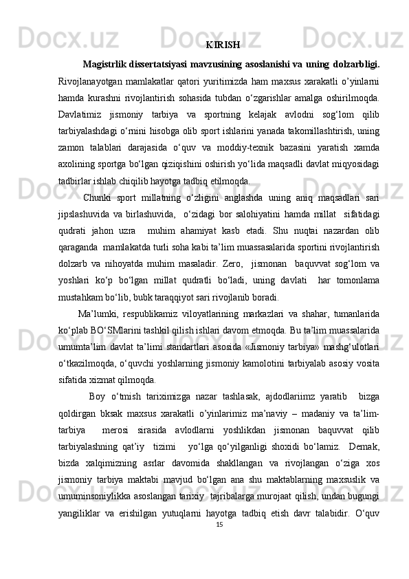 KIRIS H
Magistrlik dissertatsiyasi  mavzusining asoslanishi  va uning   dolzarbligi .
Rivojlanayotgan   mamlakatlar   qatori   yuritimizda   ham   maxsus   xarakatli   o’yinlarni
hamda   kurashni   rivojlantirish   sohasida   tubdan   o‘zgarishlar   amalga   oshirilmoqda.
Davlatimiz   jismoniy   tarbiya   va   sportning   kelajak   avlodni   sog‘lom   qilib
tarbiyalashdagi o‘rnini hisobga olib sport ishlarini yanada takomillashtirish, uning
zamon   talablari   darajasida   o‘quv   va   moddiy-texnik   bazasini   yaratish   xamda
axolining sportga bo‘lgan qiziqishini oshirish yo‘lida maqsadli davlat miqyosidagi
tadbirlar ishlab chiqilib hayotga tadbiq etilmoqda. 
Chunki   sport   millatning   o‘zligini   anglashda   uning   aniq   maqsadlari   sari
jipslashuvida   va   birlashuvida,     o‘zidagi   bor   salohiyatini   hamda   millat     sifatidagi
qudrati   jahon   uzra     muhim   ahamiyat   kasb   etadi.   Shu   nuqtai   nazardan   olib
qaraganda  mamlakatda turli soha kabi ta’lim muassasalarida sportini rivojlantirish
dolzarb   va   nihoyatda   muhim   masaladir.   Zero,     jismonan     baquvvat   sog‘lom   va
yoshlari   ko‘p   bo‘lgan   millat   qudratli   bo‘ladi,   uning   davlati     har   tomonlama
mustahkam bo‘lib, bubk taraqqiyot sari rivojlanib boradi.
Ma’lumki,   respublikamiz   viloyatlarining   markazlari   va   shahar,   tumanlarida
ko‘plab BO‘SMlarini tashkil qilish ishlari davom etmoqda. Bu ta’lim muassalarida
umumta’lim   davlat   ta’limi   standartlari   asosida   «Jismoniy   tarbiya»   mashg‘ulotlari
o‘tkazilmoqda, o‘quvchi yoshlarning jismoniy kamolotini tarbiyalab asosiy vosita
sifatida xizmat qilmoqda.
Boy   o‘tmish   tariximizga   nazar   tashlasak,   ajdodlariimz   yaratib     bizga
qoldirgan   bksak   maxsus   xarakatli   o’yinlarimiz   ma’naviy   –   madaniy   va   ta’lim-
tarbiya     merosi   sirasida   avlodlarni   yoshlikdan   jismonan   baquvvat   qilib
tarbiyalashning   qat’iy     tizimi       yo‘lga   qo‘yilganligi   shoxidi   bo‘lamiz.     Demak,
bizda   xalqimizning   asrlar   davomida   shakllangan   va   rivojlangan   o‘ziga   xos
jismoniy   tarbiya   maktabi   mavjud   bo‘lgan   ana   shu   maktablarning   maxsuslik   va
umuminsoniylikka asoslangan tarixiy   tajribalarga murojaat qilish, undan bugungi
yangiliklar   va   erishilgan   yutuqlarni   hayotga   tadbiq   etish   davr   talabidir.   O‘quv
15 