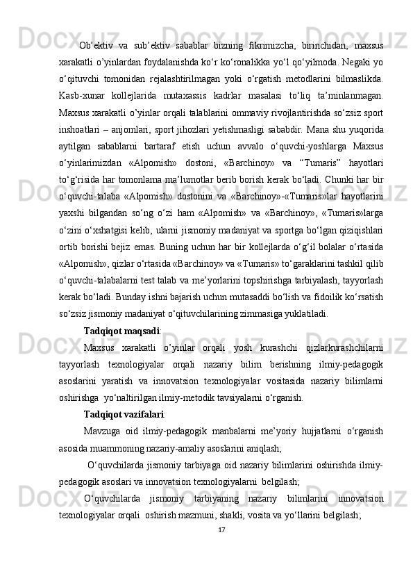 Ob’ektiv   va   sub’ektiv   sabablar   bizning   fikrimizcha,   birinchidan,   maxsus
xarakatli o’yinlardan foydalanishda ko‘r ko‘ronalikka yo‘l qo‘yilmoda. Negaki yo
o‘qituvchi   tomonidan   rejalashtirilmagan   yoki   o‘rgatish   metodlarini   bilmaslikda.
Kasb-xunar   kollejlarida   mutaxassis   kadrlar   masalasi   to‘liq   ta’minlanmagan.
Maxsus xarakatli o’yinlar orqali talablarini ommaviy rivojlantirishda so‘zsiz sport
inshoatlari – anjomlari, sport jihozlari yetishmasligi sababdir.   Mana shu yuqorida
aytilgan   sabablarni   bartaraf   etish   uchun   avvalo   o‘quvchi-yoshlarga   Maxsus
o‘yinlarimizdan   «Alpomish»   dostoni,   «Barchinoy»   va   “Tumaris”   hayotlari
to‘g‘risida har tomonlama ma’lumotlar berib borish kerak bo‘ladi. Chunki har bir
o‘quvchi-talaba   «Alpomish»   dostonini   va   «Barchinoy»-«Tumaris»lar   hayotlarini
yaxshi   bilgandan   so‘ng   o‘zi   ham   «Alpomish»   va   «Barchinoy»,   «Tumaris»larga
o‘zini o‘xshatgisi  kelib, ularni jismoniy madaniyat va sportga bo‘lgan qiziqishlari
ortib  borishi  bejiz  emas.  Buning  uchun   har  bir   kollejlarda   o‘g‘il   bolalar  o‘rtasida
«Alpomish», qizlar o‘rtasida «Barchinoy» va «Tumaris» to‘garaklarini tashkil qilib
o‘quvchi-talabalarni test talab va me’yorlarini topshirishga tarbiyalash, tayyorlash
kerak bo‘ladi. Bunday ishni bajarish uchun mutasaddi bo‘lish va fidoilik ko‘rsatish
so‘zsiz jismoniy madaniyat o‘qituvchilarining zimmasiga yuklatiladi.
Tadqiqot maqsadi : 
Maxsus   xarakatli   o’yinlar   orqali   yosh   kurashchi   qizlarkurashchilarni
tayyorlash   texnologiyalar   orqali   nazariy   bilim   berishning   ilmiy-pedagogik
asoslarini   yaratish   va   innovatsion   texnologiyalar   vositasida   nazariy   bilimlarni
oshirishga  yo‘naltirilgan ilmiy-metodik tavsiyalarni o‘rganish.
Tadqiqot vazifalari :
Mavzuga   oid   ilmiy-pedagogik   manbalarni   me’yoriy   hujjatlarni   o‘rganish
asosida muammoning nazariy-amaliy asoslarini aniqlash;
  O‘quvchilarda jismoniy  tarbiyaga oid  nazariy bilimlarini  oshirishda  ilmiy-
pedagogik asoslari va innovatsion texnologiyalarni  belgilash;
O‘quvchilarda   jismoniy   tarbiya ning   nazariy   bilimlarini   innovatsion
texnologiyalar orqali   oshiri sh mazmuni, shakli, vosita va yo‘llarini belgilash ;
17 