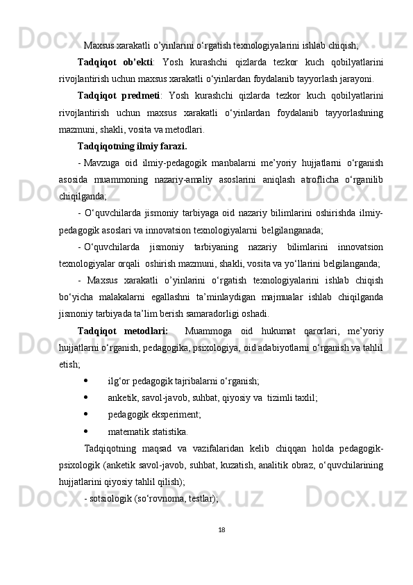 Maxsus xarakatli o’yinlarini   o‘rgatish texnologiyalarini ishlab chiqish;
Tadqiqot   ob’ekti :   Yosh   kurashchi   qizlarda   tezkor   kuch   qobilyatlarini
rivojlantirish uchun maxsus xarakatli o‘yinlardan foydalanib tayyorlash  jarayoni.
Tadqiqot   predmeti :   Yosh   kurashchi   qizlarda   tezkor   kuch   qobilyatlarini
rivojlantirish   uchun   maxsus   xarakatli   o‘yinlardan   foydalanib   tayyorlashning
mazmuni, shakli, vosita va metodlari.
Tadqiqotning ilmiy farazi. 
- Mavzuga   oid   ilmiy-pedagogik   manbalarni   me’yoriy   hujjatlarni   o‘rganish
asosida   muammoning   nazariy-amaliy   asoslarini   aniqlash   atroflicha   o‘rganilib
chiqilganda;
-   O‘quvchilarda   jismoniy   tarbiyaga   oid   nazariy   bilimlarini   oshirishda   ilmiy-
pedagogik asoslari va innovatsion texnologiyalarni  belgilanganada;
- O‘quvchilarda   jismoniy   tarbiyaning   nazariy   bilimlarini   innovatsion
texnologiyalar orqali  oshirish mazmuni, shakli, vosita va yo‘llarini belgilanganda;
-   Maxsus   xarakatli   o’yinlarini   o‘rgatish   texnologiyalarini   ishlab   chiqish
bo‘yicha   malakalarni   egallashni   ta’minlaydigan   majmualar   ishlab   chiqilganda
jismoniy tarbiyada ta’lim berish samaradorligi oshadi.  
Tadqiqot   metodlari:     Muammoga   oid   hukumat   qarorlari,   me’yoriy
hujjatlarni o‘rganish, pedagogika, psixologiya, oid adabiyotlarni o‘rganish va tahlil
etish; 
 ilg‘or pedagogik tajribalarni o‘rganish; 
 anketik, savol-javob, suhbat, qiyosiy va  tizimli taxlil ;  
 pedagogik eksperiment; 
 matematik statistika.  
Tadqiqotning   maqsad   va   vazifalaridan   kelib   chiqqan   holda   pedagogik-
psixologik (anketik savol-javob, suhbat, kuzatish, analitik obraz, o‘quvchilarining
hujjatlarini qiyosiy tahlil qilish); 
- sotsiologik (so‘rovnoma, testlar); 
18 