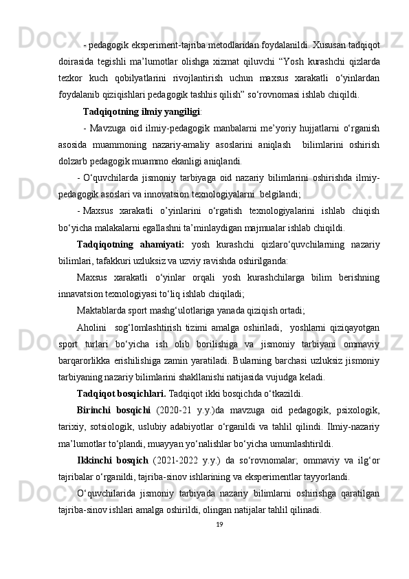 - pedagogik eksperiment-tajriba metodlaridan foydalanildi. Xususan tadqiqot
doirasida   tegishli   ma’lumotlar   olishga   xizmat   qiluvchi   “ Yosh   kurashchi   qizlarda
tezkor   kuch   qobilyatlarini   rivojlantirish   uchun   maxsus   xarakatli   o‘yinlardan
foydalanib  qiziqishlari  pedagogik tashhis qilish ”  so‘rovnomasi ishlab chiqildi .
Tadqiqotning ilmiy yangiligi : 
-   Mavzuga   oid   ilmiy-pedagogik   manbalarni   me’yoriy   hujjatlarni   o‘rganish
asosida   muammoning   nazariy-amaliy   asoslarini   aniqlash     bilimlarini   oshirish
dolzarb pedagogik muammo ekanligi aniqlandi.
- O‘quvchilarda   jismoniy   tarbiyaga   oid   nazariy   bilimlarini   oshirishda   ilmiy-
pedagogik asoslari va innovatsion texnologiyalarni   belgilandi;
- Maxsus   xarakatli   o’yinlarini   o‘rgatish   texnologiyalarini   ishlab   chiqish
bo‘yicha malakalarni egallashni ta’minlaydigan majmualar ishlab chiqildi.
Tadqiqotning   ahamiyati:   yosh   kurashchi   qizlaro‘quvchilarning   nazariy
bilimlari, tafakkuri uzluksiz va uzviy ravishda oshirilganda: 
Maxsus   xarakatli   o‘yinlar   orqali   yosh   kurashchilarga   bilim   berishning
innavatsion texnologiyasi to‘liq ishlab chiqiladi;
Maktablarda sport mashg‘ulotlariga yanada qiziqish ortadi; 
Aholini     sog‘lomlashtirish   tizimi   amalga   oshiriladi,     yoshlarni   qiziqayotgan
sport   turlari   bo‘yicha   ish   olib   borilishiga   va   jismoniy   tarbiyani   ommaviy
barqarorlikka  erishilishiga  zamin   yaratiladi.  Bularning  barchasi   uzluksiz  jismoniy
tarbiyaning nazariy bilimlarini shakllanishi natijasida vujudga keladi.
Tadqiqot bosqichlari.  Tadqiqot ikki bosqichda o‘tkazildi. 
Birinchi   bosqichi   (2020-21   y.y.)da   mavzuga   oid   pedagogik,   psixologik,
tarixiy,   sotsiologik,   uslubiy   adabiyotlar   o‘rganildi   va   tahlil   qilindi.   Ilmiy-nazariy
ma’lumotlar to‘plandi, muayyan yo‘nalishlar bo‘yicha umumlashtirildi.
Ikkinchi   bosqich   (2021-2022   y.y.)   da   so‘rovnomalar;   ommaviy   va   ilg‘or
tajribalar o‘rganildi, tajriba-sinov ishlarining va eksperimentlar tayyorlandi.
O‘quvchilarida   jismoniy   tarbiyada   nazariy   bilimlarni   oshirishga   qaratilgan
tajriba-sinov ishlari amalga oshirildi, olingan natijalar tahlil qilinadi.
19 