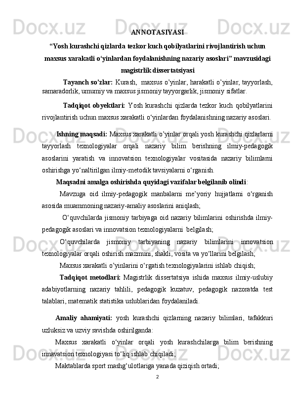 ANNOTASIYASI
“Yosh kurashchi qizlarda tezkor kuch qobilyatlarini rivojlantirish uchun
maxsus xarakatli o‘yinlardan foydalanishning nazariy asoslari” m а vzusid а gi
m а gistrlik diss е rt а tsiy а si 
Tayanch so’zlar:   Kurash,   maxsus o’yinlar, harakatli o’yinlar, tayyorlash,
samaradorlik, umumiy va maxsus jismoniy tayyorgarlik, jismoniy sifatlar.
Tadqiqot   obyektlari:   Yosh   kurashchi   qizlarda   tezkor   kuch   qobilyatlarini
rivojlantirish uchun maxsus xarakatli o‘yinlardan foydalanishning nazariy asoslari.
Ishning maqsadi:   Maxsus xarakatli o’yinlar  orqali yosh kurashchi qizlarlarni
tayyorlash   texnologiyalar   orqali   nazariy   bilim   berishning   ilmiy-pedagogik
asoslarini   yaratish   va   innovatsion   texnologiyalar   vositasida   nazariy   bilimlarni
oshirishga yo‘naltirilgan ilmiy-metodik tavsiyalarni o‘rganish.
Maqsadni amalga oshirishda quyidagi vazifalar belgilanib olindi :
Mavzuga   oid   ilmiy-pedagogik   manbalarni   me’yoriy   hujjatlarni   o‘rganish
asosida muammoning nazariy-amaliy asoslarini aniqlash;
  O‘quvchilarda jismoniy  tarbiyaga oid  nazariy bilimlarini  oshirishda  ilmiy-
pedagogik asoslari va innovatsion texnologiyalarni  belgilash;
O‘quvchilarda   jismoniy   tarbiya ning   nazariy   bilimlarini   innovatsion
texnologiyalar orqali  oshiri sh mazmuni, shakli, vosita va yo‘llarini belgilash ;
Maxsus xarakatli o’yinlarini   o‘rgatish texnologiyalarini ishlab chiqish;
Tadqiqot   metodlari:   Magistrlik   dissertatsiya   ishida   maxsus   ilmiy-uslubiy
adabiyotlarning   nazariy   tahlili,   pedagogik   kuzatuv,   pedagogik   nazoratda   test
talablari,   matematik   statistika   uslublaridan   foydalaniladi.
Amaliy   ahamiyati:   yosh   kurashchi   qizlarning   nazariy   bilimlari,   tafakkuri
uzluksiz va uzviy ravishda oshirilganda: 
Maxsus   xarakatli   o‘yinlar   orqali   yosh   kurashchilarga   bilim   berishning
innavatsion texnologiyasi to‘liq ishlab chiqiladi;
Maktablarda sport mashg‘ulotlariga yanada qiziqish ortadi; 
2 