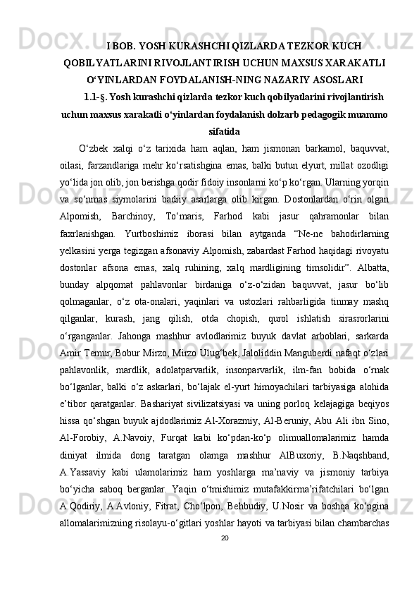 I BOB. YOSH KURASHCHI QIZLARDA TEZKOR KUCH
QOBILYATLARINI RIVOJLANTIRISH UCHUN MAXSUS XARAKATLI
O‘YINLARDAN FOYDALANISH-NING NAZARIY ASOSLARI
1.1- §.  Yosh kurashchi qizlarda tezkor kuch qobilyatlarini rivojlantirish
uchun maxsus xarakatli o‘yinlardan foydalanish dolzarb pedagogik muammo
sifatida
O‘zbek   xalqi   o‘z   tarixida   ham   aqlan,   ham   jismonan   barkamol,   baquvvat,
oilasi,  farzandlariga   mehr  ko‘rsatishgina   emas,  balki  butun  elyurt,  millat   ozodligi
yo‘lida jon olib, jon berishga qodir fidoiy insonlarni ko‘p ko‘rgan. Ularning yorqin
va   so‘nmas   siymolarini   badiiy   asarlarga   olib   kirgan.   Dostonlardan   o‘rin   olgan
Alpomish,   Barchinoy,   To‘maris,   Farhod   kabi   jasur   qahramonlar   bilan
faxrlanishgan.   Yurtboshimiz   iborasi   bilan   aytganda   “Ne-ne   bahodirlarning
yelkasini yerga tegizgan afsonaviy Alpomish, zabardast Farhod haqidagi rivoyatu
dostonlar   afsona   emas,   xalq   ruhining,   xalq   mardligining   timsolidir”.   Albatta,
bunday   alpqomat   pahlavonlar   birdaniga   o‘z-o‘zidan   baquvvat,   jasur   bo‘lib
qolmaganlar,   o‘z   ota-onalari,   yaqinlari   va   ustozlari   rahbarligida   tinmay   mashq
qilganlar,   kurash,   jang   qilish,   otda   chopish,   qurol   ishlatish   sirasrorlarini
o‘rganganlar.   Jahonga   mashhur   avlodlarimiz   buyuk   davlat   arboblari,   sarkarda
Amir Temur, Bobur Mirzo, Mirzo Ulug‘bek, Jaloliddin Manguberdi nafaqt o‘zlari
pahlavonlik,   mardlik,   adolatparvarlik,   insonparvarlik,   ilm-fan   bobida   o‘rnak
bo‘lganlar,   balki   o‘z   askarlari,   bo‘lajak   el-yurt   himoyachilari   tarbiyasiga   alohida
e’tibor   qaratganlar.   Bashariyat   sivilizatsiyasi   va   uning   porloq   kelajagiga   beqiyos
hissa   qo‘shgan   buyuk   ajdodlarimiz   Al-Xorazmiy,   Al-Beruniy,   Abu   Ali   ibn   Sino,
Al-Forobiy,   A.Navoiy,   Furqat   kabi   ko‘pdan-ko‘p   olimuallomalarimiz   hamda
diniyat   ilmida   dong   taratgan   olamga   mashhur   AlBuxoriy,   B.Naqshband,
A.Yassaviy   kabi   ulamolarimiz   ham   yoshlarga   ma’naviy   va   jismoniy   tarbiya
bo‘yicha   saboq   berganlar.   Yaqin   o‘tmishimiz   mutafakkirma’rifatchilari   bo‘lgan
A.Qodiriy,   A.Avloniy,   Fitrat,   Cho‘lpon,   Behbudiy,   U.Nosir   va   boshqa   ko‘pgina
allomalarimizning risolayu-o‘gitlari yoshlar hayoti va tarbiyasi bilan chambarchas
20 