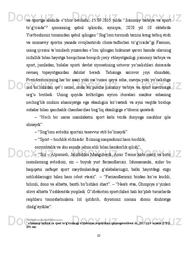 va   sportga   alohida   e’tibor   berilishi,   15.09.2015   yilda   “Jismoniy   tarbiya   va   sport
to‘g‘risida” 2
  qonunning   qabul   qilinishi,   ayniqsa,   2020   yil   10   oktabrda
Yurtboshimiz tomonidan qabul qilingan “ Sog‘lom turmush tarzini keng tatbiq etish
va   ommaviy   sportni   yanada   rivojlantirish   chora-tadbirlari   to‘g‘risida ”gi   Farmon,
uning ijrosini ta’minlash yuzasidan e’lon qilingan hukumat qarori hamda ularning
izchillik bilan hayotga bosqichma-bosqich joriy etilayotganligi jismoniy tarbiya va
sport,   jumladan,   bolalar   sporti   davlat   siyosatining   ustuvor   yo‘nalishlari   doirasida
ravnaq   topayotganidan   dalolat   beradi.   Tahsinga   sazovor   joyi   shundaki,
Prezidentimizning har bir asari yoki ma’ruzasi qaysi soha, mavzu yoki yo‘nalishga
oid   bo‘lishidan   qat’i   nazar,   unda   ko‘pincha   jismoniy   tarbiya   va   sport   mavzusiga
urg‘u   beriladi.   Uning   quyida   keltirilgan   ayrim   iboralari   mazkur   sohaning
nechog‘lik   muhim   ahamiyatga   ega   ekanligini   ko‘rsatadi   va   ayni   vaqtda   boshqa
sohalar bilan qanchalik chambarchas bog‘liq ekanligiga e’tiborni qaratadi: 
–   “Hech   bir   narsa   mamlakatni   sport   kabi   tezda   dunyoga   mashhur   qila
olmaydi”. 
– “Sog‘lom avlodni sportsiz tasavvur etib bo‘lmaydi”.
– “Sport – tinchlik elchisidir. Bizning maqsadimiz ham tinchlik,
osoyishtalik va shu asosda jahon ahli bilan hamkorlik qilish”.
– “Siz – Alpomish, Jalolliddin Manguberdi, Amir  Temur kabi  mard va botir
insonlarning   avlodisiz,   siz   –   buyuk   yurt   farzandlarisiz.   Ishonamanki,   sizlar   bu
haqiqatni   nafaqat   sport   maydonlaridagi   g‘alabalaringiz,   balki   hayotdagi   ezgu
intilishlaringiz   bilan   ham   isbot   etasiz”.   –   “Farzandlarimiz   bizdan   ko‘ra   kuchli,
bilimli, dono va albatta, baxtli bo‘lishlari shart”. – “Nasib etsa, Olimpiya o‘yinlari
olovi albatta Yoshkentda yoqiladi. O‘zbekiston sportchilari hali ko‘plab turnirlarda
raqiblaru   tomoshabinlarni   lol   qoldirib,   diyorimiz   nomini   shonu   shuhratga
chulg‘aydilar”. 
2
  «Jismoniy tarbiya va sport to‘g‘risida»gi o‘zbekiston respublikasi qonuniga toshkent sh.,2015 yil 4 sentabr,O‘RQ-
y4-son
22 