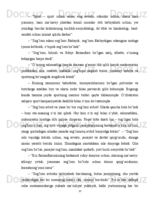 –   “Sport   –   sport   uchun   emas,   eng   avvalo,   odamlar   uchun,   ularni   ham
jismoniy,   ham   ma’naviy   jihatdan   komil   insonlar   etib   tarbiyalash   uchun,   yer
yuzidagi   barcha   kishilarning   tinchlik-osoyishtaligi,   do‘stlik   va   hamkorligi,   baxt-
saodati uchun xizmat qilishi darkor”. 
– “Sog‘lom  odam   sog‘lom  fikrlaydi,  sog‘lom  fikrlaydigan  odamgina  xudoga
iymon keltiradi, e’tiqodi sog‘lom bo‘ladi”. 
–   “Sog‘lom,   bilimli   va   fidoyi   farzandlari   bo‘lgan   xalq,   albatta,   o‘zining
kelajagini barpo etadi”.
– “O‘zining salomatligi haqida shaxsan g‘amxo‘rlik qilib borish madaniyatini
yoshlikdan,   oila,   maktab,   mahalla,   sog‘liqni   saqlash   tizimi,   jismoniy   tarbiya   va
sportning ko‘magida singdirish kerak”.
–   Bizning   zaminimiz   bahodirlar,   himoyachilarimiz   bo‘lgan   polvonlar   va
botirlarga   azaldan   boy   va   ularni   mehr   bilan   parvarish   qilib   kelmoqda.   Bugungi
kunda   hamma   joyda   sportning   maxsus   turlari   qayta   tiklanmoqda.   O‘zbekiston
xalqaro sport hamjamiyatida dadillik bilan o‘zini ko‘rsatmoqda. 
– “Sog‘lom avlod va yana bir bor sog‘lom avlod! Oilada qancha bola bo‘ladi
–   buni   ota-onaning   o‘zi   hal   qiladi.   Har   kim   o‘zi   aql   bilan   o‘ylab,   salomatlikni,
imkoniyatni   hisobga   olib  xulosa   chiqarsin.   Faqat   bitta  sharti   bor   –  tug‘ilgan  bola
sog‘lom o‘ssin, ulg‘ayib voyaga yetgach, jamiyatimizning barkamol a’zosi bo‘lsin,
yangi quriladigan oiladan yanada sog‘lomroq avlod bunyodga kelsin”. – “Sog‘lom
oila   vujudga   kelishi   uchun,   eng   avvalo,   jamiyat   va   davlat   qayg‘urishi,   shunga
zamin   yaratib   berishi   lozim.   Shundagina   mustahkam   oila   dunyoga   keladi.   Oila
sog‘lom bo‘lsa, jamiyat sog‘lom, mamlakat qudratli, yurt tinch-osoyishta bo‘ladi”.
– “Biz farzandlarimizning barkamol ruhiy dunyosi uchun, ularning ma’naviy-
ahloqiy   yetuk,   jismonan   sog‘lom   bo‘lishi   uchun   doimo   qayg‘urishimiz,
kurashmog‘imiz zarur”. 
–   “Sog‘lom   avlodni   tarbiyalash   barchaning,   butun   jamiyatning,   shu   yurtda
yashaydigan   har   bir   insonning   asosiy   ishi,   insoniy   burchidir”.   Bu   so‘zlar   nafaqat
soha   mutaxassislariga   yuksak   ma’suliyat   yuklaydi,   balki   yurtimizning   har   bir
23 