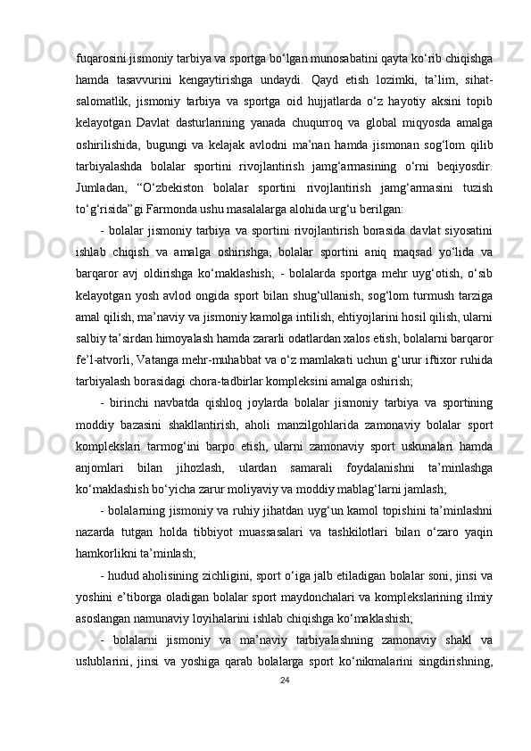 fuqarosini jismoniy tarbiya va sportga bo‘lgan munosabatini qayta ko‘rib chiqishga
hamda   tasavvurini   kengaytirishga   undaydi.   Qayd   etish   lozimki,   ta’lim,   sihat-
salomatlik,   jismoniy   tarbiya   va   sportga   oid   hujjatlarda   o‘z   hayotiy   aksini   topib
kelayotgan   Davlat   dasturlarining   yanada   chuqurroq   va   global   miqyosda   amalga
oshirilishida,   bugungi   va   kelajak   avlodni   ma’nan   hamda   jismonan   sog‘lom   qilib
tarbiyalashda   bolalar   sportini   rivojlantirish   jamg‘armasining   o‘rni   beqiyosdir.
Jumladan,   “O‘zbekiston   bolalar   sportini   rivojlantirish   jamg‘armasini   tuzish
to‘g‘risida”gi Farmonda ushu masalalarga alohida urg‘u berilgan:
-   bolalar   jismoniy   tarbiya   va   sportini   rivojlantirish   borasida   davlat   siyosatini
ishlab   chiqish   va   amalga   oshirishga,   bolalar   sportini   aniq   maqsad   yo‘lida   va
barqaror   avj   oldirishga   ko‘maklashish;   -   bolalarda   sportga   mehr   uyg‘otish,   o‘sib
kelayotgan   yosh   avlod  ongida   sport   bilan   shug‘ullanish,   sog‘lom   turmush   tarziga
amal qilish, ma’naviy va jismoniy kamolga intilish, ehtiyojlarini hosil qilish, ularni
salbiy ta’sirdan himoyalash hamda zararli odatlardan xalos etish, bolalarni barqaror
fe’l-atvorli, Vatanga mehr-muhabbat va o‘z mamlakati uchun g‘urur iftixor ruhida
tarbiyalash borasidagi chora-tadbirlar kompleksini amalga oshirish; 
-   birinchi   navbatda   qishloq   joylarda   bolalar   jismoniy   tarbiya   va   sportining
moddiy   bazasini   shakllantirish,   aholi   manzilgohlarida   zamonaviy   bolalar   sport
komplekslari   tarmog‘ini   barpo   etish,   ularni   zamonaviy   sport   uskunalari   hamda
anjomlari   bilan   jihozlash,   ulardan   samarali   foydalanishni   ta’minlashga
ko‘maklashish bo‘yicha zarur moliyaviy va moddiy mablag‘larni jamlash; 
- bolalarning jismoniy va ruhiy jihatdan uyg‘un kamol topishini ta’minlashni
nazarda   tutgan   holda   tibbiyot   muassasalari   va   tashkilotlari   bilan   o‘zaro   yaqin
hamkorlikni ta’minlash; 
- hudud aholisining zichligini, sport o‘iga jalb etiladigan bolalar soni, jinsi va
yoshini e’tiborga oladigan bolalar sport maydonchalari va komplekslarining ilmiy
asoslangan namunaviy loyihalarini ishlab chiqishga ko‘maklashish; 
-   bolalarni   jismoniy   va   ma’naviy   tarbiyalashning   zamonaviy   shakl   va
uslublarini,   jinsi   va   yoshiga   qarab   bolalarga   sport   ko‘nikmalarini   singdirishning,
24 