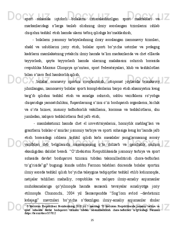 sport   sohasida   iqtidorli   bolalarni   ixtisoslashtirilgan   sport   maktablari   va
markazlaridagi   o‘larga   tanlab   olishning   ilmiy   asoslangan   tizimlarini   ishlab
chiqishni tashkil etish hamda ularni tatbiq qilishga ko‘maklashish; 
-   bolalarni   jismoniy   tarbiyalashning   ilmiy   asoslangan   zamonaviy   tizimlari,
shakl   va   uslublarini   joriy   etish,   bolalar   sporti   bo‘yicha   ustozlar   va   pedagog
kadrlarni mamlakatning yetakchi ilmiy hamda ta’lim markazlarida va chet elllarda
tayyorlash,   qayta   tayyorlash   hamda   ularning   malakasini   oshirish   borasida
respublika  Maxsus   Olimpiya   qo‘mitasi,   sport   federatsiyalari,  klub  va  tashkilotlari
bilan o‘zaro faol hamkorlik qilish; 
-   bolalar   ommaviy   sportini   rivojlantirish,   istiqomat   joylarida   texnikaviy
jihozlangan, zamonaviy bolalar sporti komplekslarini barpo etish ahamiyatini keng
targ‘ib   qilishni   tashkil   etish   va   amalga   oshirish,   ushbu   vazifalarni   ro‘yobga
chiqarishga jamoatchilikni, fuqarolarning o‘zini o‘zi boshqarish organlarini, kichik
va   o‘rta   biznes,   xususiy   tadbirkorlik   vakillarini,   korxona   va   tashkilotlarni,   shu
jumladan, xalqaro tashkilotlarni faol jalb etish; 
-   mamlakatimiz   hamda   chet   el   investitsiyalarini,   homiylik   mablag‘lari   va
grantlarni bolalar-o‘smirlar jismoniy tarbiya va sporti sohasiga keng ko‘lamda jalb
etish   borasidagi   ishlarni   tashkil   qilish   kabi   masalalar   jamg‘armaning   asosiy
vazifalari   deb   belgilanishi   muammoning   o‘ta   dolzarb   va   qanchalik   muhim
ekanligidan dalolat beradi.   “O‘zbekiston Respublikasida jismoniy tarbiya va sport
sohasida   davlat   boshqaruvi   tizimini   tubdan   takomillashtirish   chora-tadbirlari
to‘g‘risida”gi 3
  bugungi   kunda   ushbu   Farmon   talablari   doirasida   bolalar   sportini
ilmiy asosda tashkil qilish bo‘yicha talaygina tadqiqotlar tashkil etilib kelinmoqda,
natijalar   tahlillari   mahalliy,   respublika   va   xalqaro   ilmiy-amaliy   anjumanlar
muhokamalariga   qo‘yilmoqda   hamda   samarali   tavsiyalar   amaliyotga   joriy
etilmoqda.   Chunonchi,   2004   yil   Samarqandda   “Sog‘lom   avlod   –davlatimiz
kelajagi”   mavzulari   bo‘yicha   o‘tkazilgan   ilmiy-amaliy   anjumanlar   shular
3
  O‘zbekiston   Respublikasi   Prezidentining   2018   yil   5   martdagi   “O‘zbekiston   Respublikasida   jismoniy   tarbiya   va
sport   sohasida   davlat   boshqaruvi   tizimini   tubdan   takomillashtirish   chora-tadbirlari   to‘g‘risidagi   Farmoni
/https://lex.uz/docs/357812
25 