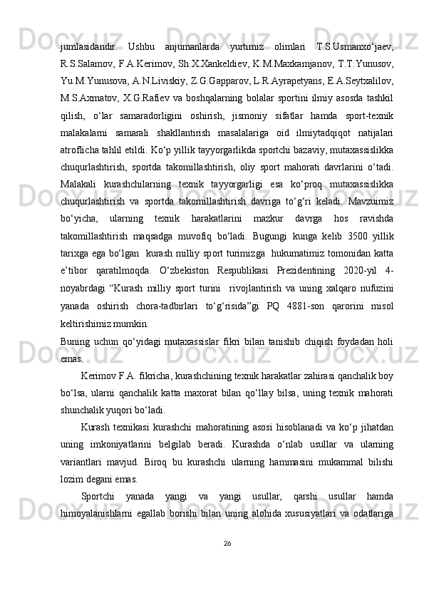 jumlasidandir.   Ushbu   anjumanlarda   yurtimiz   olimlari   T.S.Usmanxo‘jaev,
R.S.Salamov,   F.A.Kerimov,   Sh.X.Xankeldiev,   K.M.Maxkamjanov,   T.T.Yunusov,
Yu.M.Yunusova, A.N.Liviskiy, Z.G.Gapparov, L.R.Ayrapetyans, E.A.Seytxalilov,
M.S.Axmatov,   X.G.Rafiev   va   boshqalarning   bolalar   sportini   ilmiy   asosda   tashkil
qilish,   o‘lar   samaradorligini   oshirish,   jismoniy   sifatlar   hamda   sport-texnik
malakalarni   samarali   shakllantirish   masalalariga   oid   ilmiytadqiqot   natijalari
atroflicha tahlil etildi.  Ko‘p yillik tayyorgarlikda sportchi bazaviy, mutaxassislikka
chuqurlashtirish,   sportda   takomillashtirish,   oliy   sport   mahorati   davrlarini   o‘tadi.
Malakali   kurashchilar ning   texnik   tayyorgarligi   esa   ko‘proq   mutaxassislikka
chuqurlashtirish   va   sportda   takomillashtirish   davriga   to‘g‘ri   keladi.   Mavzuimiz
bo‘yicha,   ularning   texnik   harakatlarini   mazkur   davrga   hos   ravishda
takomillashtirish   maqsadga   muvofiq   bo‘ladi.   Bugungi   kunga   kelib   3500   yillik
tarixga ega bo‘lgan     kurash milliy sport turimizga   hukumatimiz tomonidan katta
e’tibor   qaratilmoqda.   O‘zbekiston   Respublikasi   Prezidentining   2020-yil   4-
noyabrdagi   “Kurash   milliy   sport   turini     rivojlantirish   va   uning   xalqaro   nufuzini
yanada   oshirish   chora-tadbirlari   to‘g‘risida”gi   PQ   4881-son   qarorini   misol
keltirishimiz mumkin.
Buning   uchun   qo‘yidagi   mutaxassislar   fikri   bilan   tanishib   chiqish   foydadan   holi
emas. 
Kerimov F.A. fikricha, kurashchining texnik harakatlar zahirasi qanchalik boy
bo‘lsa,   ularni   qanchalik   katta   maxorat   bilan   qo‘llay   bilsa,   uning   texnik   mahorati
shunchalik yuqori bo‘ladi.
Kurash   texnikasi   kurashchi   mahoratining   asosi   hisoblanadi   va   ko‘p   jihatdan
uning   imkoniyatlarini   belgilab   beradi.   Kurashda   o‘nlab   usullar   va   ularning
variantlari   mavjud.   Biroq   bu   kurashchi   ularning   hammasini   mukammal   bilishi
lozim degani emas.
Sportchi   yanada   yangi   va   yangi   usullar,   qarshi   usullar   hamda
himoyalanishlarni   egallab   borishi   bilan   uning   alohida   xususiyatlari   va   odatlariga
26 