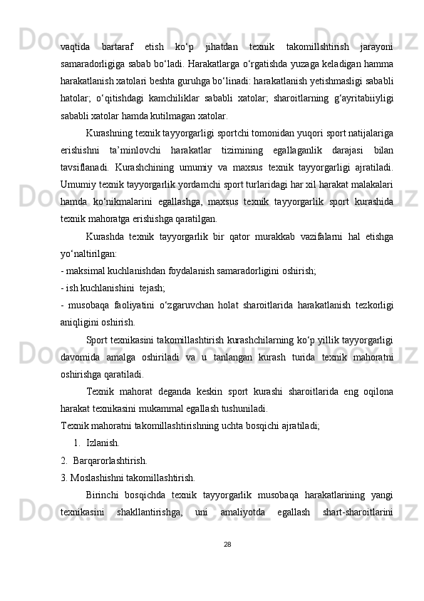 vaqtida   bartaraf   etish   ko‘p   jihatdan   texnik   takomillshtirish   jarayoni
samaradorligiga sabab bo‘ladi. Harakatlarga o‘rgatishda yuzaga keladigan hamma
harakatlanish xatolari beshta guruhga bo‘linadi: harakatlanish yetishmasligi sababli
hatolar;   o‘qitishdagi   kamchiliklar   sababli   xatolar;   sharoitlarning   g‘ayritabiiyligi
sababli xatolar hamda kutilmagan xatolar. 
Kurashning texnik tayyorgarligi sportchi tomonidan yuqori sport natijalariga
erishishni   ta’minlovchi   harakatlar   tizimining   egallaganlik   darajasi   bilan
tavsiflanadi.   Kurashchining   umumiy   va   maxsus   texnik   tayyorgarligi   ajratiladi.
Umumiy texnik tayyorgarlik yordamchi sport turlaridagi har xil harakat malakalari
hamda   ko‘nikmalarini   egallashga,   maxsus   texnik   tayyorgarlik   sport   kurashida
texnik mahoratga erishishga qaratilgan.
Kurashda   texnik   tayyorgarlik   bir   qator   murakkab   vazifalarni   hal   etishga
yo‘naltirilgan:
- maksimal kuchlanishdan foydalanish samaradorligini oshirish;
- ish kuchlanishini  tejash;
-   musobaqa   faoliyatini   o‘zgaruvchan   holat   sharoitlarida   harakatlanish   tez kor ligi
aniqligini oshirish.
Sport texnikasini takomillashtirish kurashchilarning ko‘p yillik tayyorgarligi
davomida   amalga   oshiriladi   va   u   tanlangan   kurash   turida   texnik   mahoratni
oshirishga qaratiladi.
Texnik   mahorat   deganda   keskin   sport   kurashi   sharoitlarida   eng   oqilona
harakat texnikasini mukammal egallash tushuniladi. 
Texnik mahoratni takomillashtirishning uchta bosqichi ajratiladi;
1. Izlanish.
2.   Barqarorlashtirish.
3. Moslashishni takomillashtirish.
Birinchi   bosqichda   texnik   tayyorgarlik   musobaqa   harakatlarining   yangi
texnikasini   shakllantirishga,   uni   amaliyotda   egallash   shart-sharoitlarini
28 