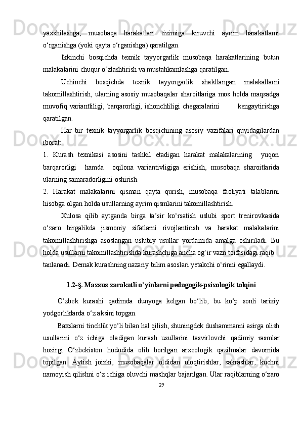 yaxshilashga,   musobaqa   harakatlari   tizimiga   kiruvchi   ayrim   harakatlarni
o‘rganishga (yoki qayta o‘rganishga) qaratilgan.
Ikkinchi   bosqichda   texnik   tayyorgarlik   musobaqa   harakatlarining   butun
malakalarini chuqur o‘zlashtirish va mustahkamlashga qaratilgan.
Uchinchi   bosqichda   texnik   tayyorgarlik   shakllangan   malakallarni
takomillashtirish,   ularning   asosiy   musobaqalar   sharoitlariga   mos   holda   maqsadga
muvofiq   variantliligi,   barqarorligi,   ishonchliligi   chegaralarini               kengaytirishga
qaratilgan. 
Har   bir   texnik   tayyorgarlik   bosqichining   asosiy   vazifalari   quyidagilardan
iborat:
1.   Kurash   texnikasi   asosini   tashkil   etadigan   harakat   malakalarining     yuqori
barqarorligi     hamda     oqilona   variantivligiga   erishish,   musobaqa   sharoitlarida
ularning samaradorligini oshirish.
2.   Harakat   malakalarini   qisman   qayta   qurish,   musobaqa   faoliyati   talablarini
hisobga olgan holda usullarning ayrim qismlarini takomillashtirish.
Xulosa   qilib   aytganda   birga   ta’sir   ko‘rsatish   uslubi   sport   trenirovkasida
o‘zaro   birgalikda   jismoniy   sifatlarni   rivojlantirish   va   harakat   malakalarini
takomillashtirishga   asoslangan   uslubiy   usullar   yordamida   amalga   oshiriladi.   Bu
holda usullarni takomillashtirishda kurashchiga ancha og‘ir vazn toifasidagi raqib 
tanlanadi.   Demak kurashning nazariy bilim asoslari yetakchi o‘rinni egallaydi. 
1.2- §.  Maxsus xarakatli o’yinlarni pedagogik-psixologik talqini
O‘zbek   kurashi   qadimda   dunyoga   kelgan   bo‘lib,   bu   ko‘p   sonli   tarixiy
yodgorliklarda o‘z aksini topgan.
Baxslarni tinchlik yo‘li bilan hal qilish, shuningdek dushammanni asirga olish
usullarini   o‘z   ichiga   oladigan   kurash   usullarini   tasvirlovchi   qadimiy   rasmlar
hozirgi   O‘zbekiston   hududida   olib   borilgan   arxeologik   qazilmalar   davomida
topilgan.   Aytish   joizki,   musobaqalar   oldidan   uloqtirishlar,   sakrashlar,   kuchni
namoyish qilishni o‘z ichiga oluvchi mashqlar bajarilgan. Ular raqiblarning o‘zaro
29 