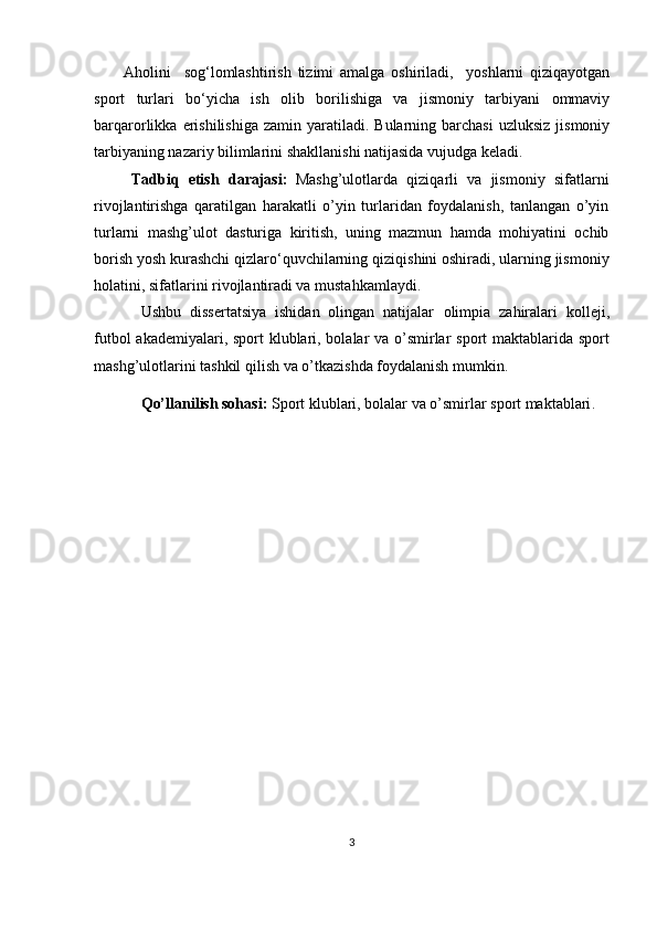 Aholini     sog‘lomlashtirish   tizimi   amalga   oshiriladi,     yoshlarni   qiziqayotgan
sport   turlari   bo‘yicha   ish   olib   borilishiga   va   jismoniy   tarbiyani   ommaviy
barqarorlikka  erishilishiga  zamin   yaratiladi.  Bularning  barchasi   uzluksiz  jismoniy
tarbiyaning nazariy bilimlarini shakllanishi natijasida vujudga keladi.
Tadbiq   etish   darajasi:   Mashg’ulotlarda   qiziqarli   va   jismoniy   sifatlarni
rivojlantirishga   qaratilgan   harakatli   o’yin   turlaridan   foydalanish,   tanlangan   o’yin
turlarni   mashg’ulot   dasturiga   kiritish,   uning   mazmun   hamda   mohiyatini   ochib
borish  yosh kurashchi qizlaro‘quvchilarning  qiziqishini oshiradi, ularning jismoniy
holatini, sifatlarini rivojlantiradi va mustahkamlaydi. 
Ushbu   dissertatsiya   ishidan   olingan   natijalar   olimpia   zahiralari   kolleji,
futbol  akademiyalari, sport  klublari, bolalar va o’smirlar sport maktablarida sport
mashg’ulotlarini tashkil qilish va o’tkazishda foydalanish mumkin.
Qo’llanilish sohasi:  Sport klublari, bolalar va o’smirlar sport maktablari .
3 
