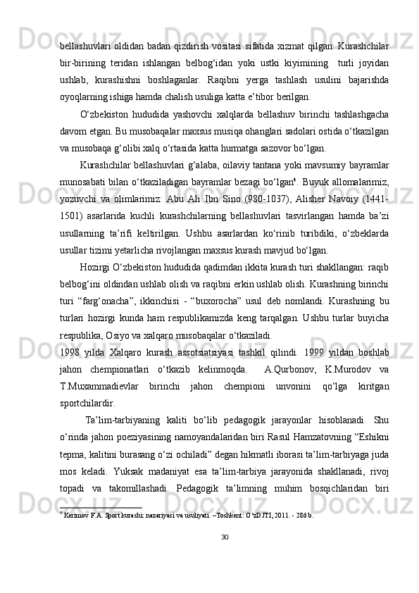 bellashuvlari oldidan badan qizdirish vositasi  sifatida xizmat  qilgan. Kurashchilar
bir-birining   teridan   ishlangan   belbog‘idan   yoki   ustki   kiyimining     turli   joyidan
ushlab,   kurashishni   boshlaganlar.   Raqibni   yerga   tashlash   usulini   bajarishda
oyoqlarning ishiga hamda chalish usuliga katta e’tibor berilgan.
O‘zbekiston   hududida   yashovchi   xalqlarda   bellashuv   birinchi   tashlashgacha
davom etgan. Bu musobaqalar maxsus musiqa ohanglari sadolari ostida o‘tkazilgan
va musobaqa g‘olibi xalq o‘rtasida katta hurmatga sazovor bo‘lgan.
Kurashchilar bellashuvlari g‘alaba, oilaviy tantana yoki mavsumiy bayramlar
munosabati bilan o‘tkaziladigan bayramlar bezagi bo‘lgan 4
. Buyuk allomalarimiz,
yozuvchi   va   olimlarimiz:   Abu   Ali   Ibn   Sino   (980-1037),   Alisher   Navoiy   (1441-
1501)   asarlarida   kuchli   kurashchilarning   bellashuvlari   tasvirlangan   hamda   ba’zi
usullarning   ta’rifi   keltirilgan.   Ushbu   asarlardan   ko‘rinib   turibdiki,   o‘zbeklarda
usullar tizimi yetarlicha rivojlangan maxsus kurash mavjud bo‘lgan.
Hozirgi O‘zbekiston hududida qadimdan ikkita kurash turi shakllangan: raqib
belbog‘ini oldindan ushlab olish va raqibni erkin ushlab olish. Kurashning birinchi
turi   “farg‘onacha”,   ikkinchisi   -   “buxorocha”   usul   deb   nomlandi.   Kurashning   bu
turlari   hozirgi   kunda   ham   respublikamizda   keng   tarqalgan.   Ushbu   turlar   buyicha
respublika, Osiyo va xalqaro musobaqalar o‘tkaziladi.
1998   yilda   Xalqaro   kurash   assotsiatsiyasi   tashkil   qilindi.   1999   yildan   boshlab
jahon   chempionatlari   o‘tkazib   kelinmoqda.     A.Qurbonov,   K.Murodov   va
T.Muxammadievlar   birinchi   jahon   chempioni   unvonini   qo‘lga   kiritgan
sportchilardir.
Ta’lim-tarbiyaning   kaliti   bo‘lib   pedagogik   jarayonlar   hisoblanadi.   Shu
o‘rinda jahon poeziyasining namoyandalaridan biri Rasul  Hamzatovning “Eshikni
tepma, kalitini burasang o‘zi ochiladi” degan hikmatli iborasi ta’lim-tarbiyaga juda
mos   keladi.   Yuksak   madaniyat   esa   ta’lim-tarbiya   jarayonida   shakllanadi,   rivoj
topadi   va   takomillashadi.   Pedagogik   ta’limning   muhim   bosqichlaridan   bi ri
4
  Kerimov F.A. Sport kurashi: nazariyasi va usuliyati. –Toshkent: O‘zDJTI, 2011. - 286 b.
30 