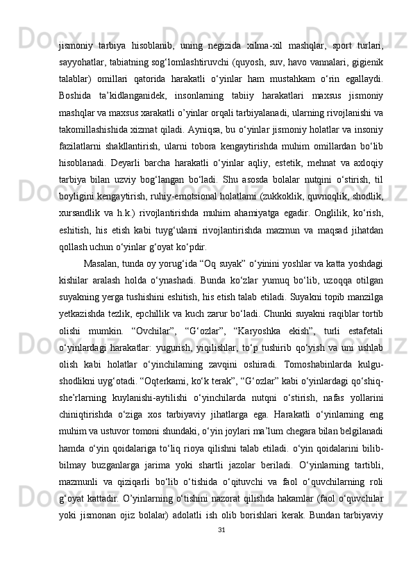 jismoniy   tarbiya   hisoblanib,   uning   negizida   xilma - xil   mashqlar,   sport   turlari,
sayyohatlar, tabiatning sog‘lom l ashtiruvchi (quyosh, suv, havo vannalari, gigienik
talablar)   omillari   qatorida   harakatli   o‘yinlar   ham   mustahkam   o‘rin   egallaydi.
Boshida   ta’kidlanganidek,   insonlarning   tabiiy   harakatlari   maxsus   jismoniy
mashqlar va maxsus xarakatli o’yinlar orqali tarbiyalanadi, ularning rivojlanishi va
takomillashishida xizmat qiladi. Ayniqsa, bu o‘yinlar jismoniy holatlar va insoniy
fazilatlarni   shakllantirish,   ularni   tobora   kengaytirishda   muhim   omillardan   bo‘lib
hisoblanadi.   Deyarli   barcha   harakatli   o‘yinlar   aqliy,   estetik,   mehnat   va   axloqiy
tarbiya   bilan   uzviy   bog‘langan   bo‘ladi.   Shu   asosda   bolalar   nutqini   o‘stirish,   til
boyligini kengaytirish, ruhiy-emotsional holatlami (zukkoklik, quvnoqlik, shodlik,
xursandlik   va   h.k.)   rivojlantirishda   muhim   ahamiyatga   egadir.   Onglilik,   ko‘rish,
eshitish,   his   etish   kabi   tuyg‘ulami   rivojlantirishda   mazmun   va   maqsad   jihatdan
qollash uchun o‘yinlar g‘oyat ko‘pdir. 
Masalan, tunda oy yorug‘ida “Oq suyak” o‘yinini yoshlar va katta yoshdagi
kishilar   aralash   holda   o‘ynashadi.   Bunda   ko‘zlar   yumuq   bo‘lib,   uzoqqa   otilgan
suyakning yerga tushishini eshitish, his etish talab etiladi. Suyakni topib manzilga
yetkazishda tezlik, epchillik va kuch zarur bo‘ladi. Chunki  suyakni raqiblar tortib
olishi   mumkin.   “Ovchilar”,   “G‘ozlar”,   “Karyoshka   ekish”,   turli   estafetali
o‘yinlardagi   harakatlar:   yugurish,   yiqilishlar,   to‘p   tushirib   qo‘yish   va   uni   ushlab
olish   kabi   holatlar   o‘yinchilaming   zavqini   oshiradi.   Tomoshabinlarda   kulgu-
shodlikni uyg‘otadi. “Oqterkami, ko‘k terak”, “G‘ozlar” kabi o‘yinlardagi qo‘shiq-
she’rlarning   kuylanishi-aytilishi   o‘yinchilarda   nutqni   o‘stirish,   nafas   yollarini
chiniqtirishda   o‘ziga   xos   tarbiyaviy   jihatlarga   ega.   Harakatli   o‘yinlarning   eng
muhim va ustuvor tomoni shundaki, o‘yin joylari ma’lum chegara bilan belgilanadi
hamda   o‘yin   qoidalariga   to‘liq   rioya   qilishni   talab  etiladi.   o‘yin   qoidalarini   bilib-
bilmay   buzganlarga   jarima   yoki   shartli   jazolar   beriladi.   O‘yinlarning   tartibli,
mazmunli   va   qiziqarli   bo‘lib   o‘tishida   o‘qituvchi   va   faol   o‘quvchilarning   roli
g‘oyat kattadir. O’yinlarning o‘tishini  nazorat qilishda hakamlar (faol o‘quvchilar
yoki   jismonan   ojiz   bolalar)   adolatli   ish   olib   borishlari   kerak.   Bundan   tarbiyaviy
31 