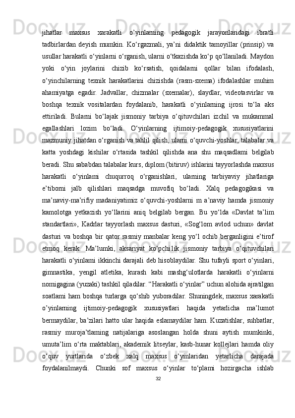 jihatlar   maxsus   xarakatli   o’yinlarning   pedagogik   jarayonlaridagi   ibratli
tadbirlardan   deyish   mumkin.   Ko‘rgazmali,   ya’ni   didaktik   tamoyillar   (prinsip)   va
usullar harakatli o‘yinlarni o‘rganish, ularni o‘tkazishda ko‘p qo‘llaniladi. Maydon
yoki   o‘yin   joylarini   chizib   ko‘rsatish,   qoidalarni   qollar   bilan   ifodalash,
o‘yinchilarning   texnik   harakatlarini   chizishda   (rasm-sxema)   ifodalashlar   muhim
ahamiyatga   egadir.   Jadvallar,   chizmalar   (sxemalar),   slaydlar,   videotasvirlar   va
boshqa   texnik   vositalardan   foydalanib,   harakatli   o‘yinlarning   ijrosi   to‘la   aks
ettiriladi.   Bularni   bo‘lajak   jismoniy   tarbiya   o‘qituvchilari   izchil   va   mukammal
egallashlari   lozim   bo‘ladi.   O‘yinlarning   ijtimoiy-pedagogik   xususiyatlarini
mazmuniy jihatdan o‘rganish va tahlil qilish, ularni o‘quvchi-yoshlar, talabalar va
katta   yoshdagi   kishilar   o‘rtasida   tashkil   qilishda   ana   shu   maqsadlami   belgilab
beradi. Shu sababdan talabalar kurs, diplom (bitiruv) ishlarini tayyorlashda maxsus
harakatli   o‘yinlami   chuqurroq   o‘rganishlari,   ularning   tarbiyaviy   jihatlariga
e’tiborni   jalb   qilishlari   maqsadga   muvofiq   bo‘ladi.   Xalq   pedagogikasi   va
ma’naviy-ma’rifiy   madaniyatimiz   o‘quvchi-yoshlarni   m   a’naviy   hamda   jismoniy
kamolotga   yetkazish   yo‘llarini   aniq   belgilab   bergan.   Bu   yo‘lda   «Davlat   ta’lim
standartlari»,   Kadrlar   tayyorlash   maxsus   dasturi,   «Sog‘lom   avlod   uchun»   davlat
dasturi   va   boshqa   bir   qator   rasmiy   manbalar   keng   yo‘l   ochib   berganligini   e’tirof
etmoq   kerak.   Ma’lumki,   aksariyat   ko‘pchi1ik   jismoniy   tarbiya   o‘qituvchilari
harakatli o‘yinlami ikkinchi darajali deb hisoblaydilar. Shu tufayli sport o‘yinlari,
gimnastika,   yengil   atletika,   kurash   kabi   mashg‘ulotlarda   harakatli   o‘yinlarni
nomigagina (yuzaki) tashkil qiladilar. “Harakatli o‘yinlar” uchun alohida ajratilgan
soatlami   ham   boshqa   turlarga   qo‘shib   yuboradilar.   Shuningdek,   maxsus   xarakatli
o’yinlarning   ijtimoiy-pedagogik   xususiyatlari   haqida   yetarlicha   ma’lumot
bermaydilar,   ba’zilari   hatto   ular   haqida   eslamaydilar   ham.   Kuzatishlar,   suhbatlar,
rasmiy   muroja’tlaming   natijalariga   asoslangan   holda   shuni   aytish   mumkinki,
umuta’lim   o‘rta   maktablari,   akademik   litseylar,   kasb-hunar   kollejlari   hamda   oliy
o‘quv   yurtlarida   o‘zbek   xalq   maxsus   o‘yinlaridan   yetarlicha   darajada
foydalanilmaydi.   Chunki   sof   maxsus   o‘yinlar   to‘plami   hozirgacha   ishlab
32 