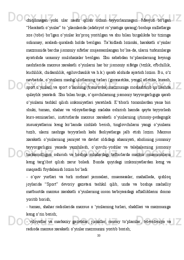 chiqilmagan   yoki   ular   nashr   qilish   uchun   tayyorlanmagan.   Mavjud   bo‘lgan
“Harakatli o‘yinlar” to ‘plamlarida (adabiyot ro‘yxatiga qarang) boshqa millatlarga
xos (tobe)  bo‘lgan o‘yinlar  ko‘proq yoritilgan va shu  bilan  birgalikda bir  tizimga
solinmay,   aralash-quralash   holda   berilgan.   Ta’kidlash   lozimki,   harakatli   o‘yinlar
mazmunida barcha jismoniy sifatlar mujassamlangan bo‘lsa-da, ularni turkumlarga
ajratishda   umumiy   mulohazalar   berilgan.   Shu   sababdan   to‘plamlarning   keyingi
nashrlarida maxsus xarakatli o’yinlarni har bir  jismoniy sifatga (tezlik, efbchillik,
kuchlilik, chidamlilik, egiluvchanlik va h.k.) qarab alohida ajratish lozim. Bu, o‘z
navbatida, o‘yinlami mashg‘ulotlaming turlari (gimnastika, yengil atletika, kurash,
sport o‘yinlan) va sport o‘larining (trenirovka) mazmuniga moslashtirib qo‘llashda
qulaylik yaratadi. Shu bilan birga, o‘quvchilarning jismoniy tayyorgarligiga qarab
o‘yinlarni   tashkil   qilish   imkoniyatlari   yaratiladi.   E’tiborli   tomonlardan   yana   biri
shuki,   tuman,   shahar   va   viloyatlardagi   malaka   oshirish   hamda   qayta   tayyorlash
kurs-seminarlari,   institutlarda   maxsus   xarakatli   o’yinlarning   ijtimoiy-pedagogik
xususiyatlarini   keng   ko‘lamda   izohlab   berish,   tinglovchilarni   yangi   o‘yinlarni
tuzib,   ularni   nashrga   tayyorlash   kabi   faoliyatlarga   jalb   etish   lozim.   Maxsus
xarakatli   o’yinlarning   jamiyat   va   davlat   oldidagi   ahamiyati,   aholining   jismoniy
tayyorgarligini   yanada   yaxshilash,   o‘quvchi-yoshlar   va   talabalarning   jismoniy
barkamolligini   oshirish   va   boshqa   sohalardagi   tadbirlarda   mazkur   muammolarni
keng   targ‘ibot   qilish   zarur   boladi.   Bunda   quyidagi   imkoniyatlardan   keng   va
maqsadli foydalanish lozim bo‘ladi: 
-   o‘quv   yurtlari   va   turli   mehnat   jamoalari,   muassasalar,   mahallada,   qishloq
joylarida   “Sport”   devoriy   gazetasi   tashkil   qilib,   unda   va   boshqa   mahalliy
matbuotda   maxsus   xarakatli   o’yinlarning   inson   tarbiyasidagi   afzalliklarini   doimo
yoritib borish; 
-   tuman,   shahar   radiolarida   maxsus   o   ‘yinlaming   turlari,   shakllari   va   mazmuniga
keng o‘rin berish;  
-   viloyatlar   va   markaziy   gazetalar,   jumallar,   rasmiy   to‘plamlar,   televideniya   va
radioda maxsus xarakatli o’yinlar mazmunini yoritib   borish;  
33 