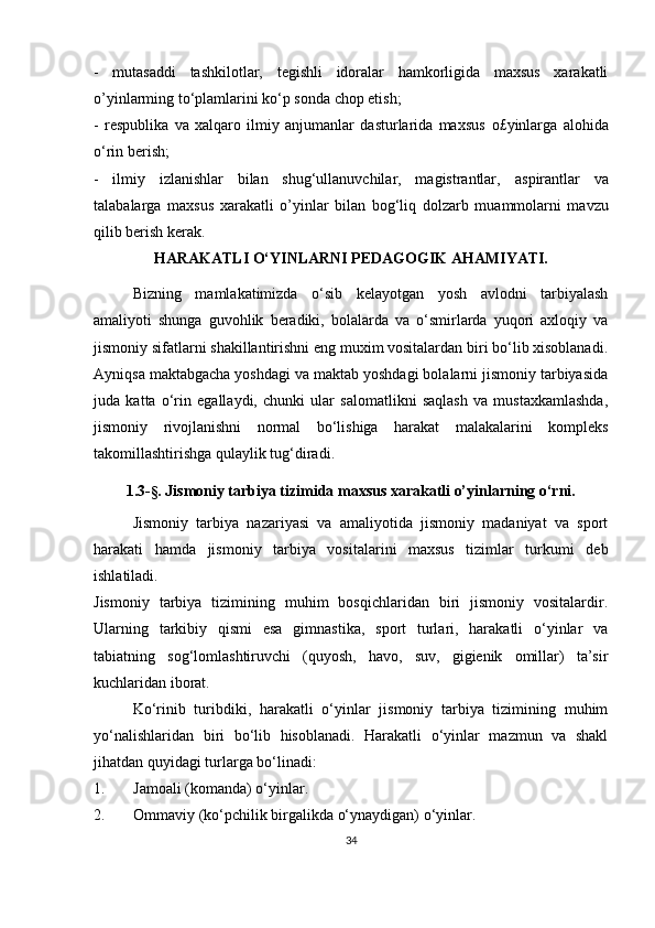 -   mutasaddi   tashkilotlar,   tegishli   idoralar   hamkorligida   maxsus   xarakatli
o’yinlarming to‘plamlarini ko‘p sonda chop etish;  
-   respublika   va   xalqaro   ilmiy   anjumanlar   dasturlarida   maxsus   o£yinlarga   alohida
o‘rin berish;  
-   ilmiy   izlanishlar   bilan   shug‘ullanuvchilar,   magistrantlar,   aspirantlar   va
talabalarga   maxsus   xarakatli   o’yinlar   bilan   bog‘liq   dolzarb   muammolarni   mavzu
qilib berish kerak.  
HARAKATLI O‘YINLARNI PEDAGOGIK AHAMIYATI.
Bizning   mamlakatimizda   o‘sib   kelayotgan   yosh   avlodni   tarbiyalash
amaliyoti   shunga   guvohlik   beradiki,   bolalarda   va   o‘smirlarda   yuqori   axloqiy   va
jismoniy sifatlarni shakillantirishni eng muxim vositalardan biri bo‘lib xisoblanadi.
Ayniqsa maktabgacha yoshdagi va maktab yoshdagi bolalarni jismoniy tarbiyasida
juda   katta   o‘rin   egallaydi,   chunki   ular   salomatlikni   saqlash   va   mustaxkamlashda,
jismoniy   rivojlanishni   normal   bo‘lishiga   harakat   malakalarini   kompleks
takomillashtirishga qulaylik tug‘diradi .
1.3- §.   Jismoniy tarbiya tizimida maxsus xarakatli o’yinlarning o‘rni.
Jismoniy   tarbiya   nazariyasi   va   amaliyotida   jismoniy   madaniyat   va   sport
harakati   hamda   jismoniy   tarbiya   vositalarini   maxsus   tizimlar   turkumi   deb
ishlatiladi.
Jismoniy   tarbiya   tizimining   muhim   bosqichlaridan   biri   jismoniy   vositalardir.
Ularning   tarkibiy   qismi   esa   gimnastika,   sport   turlari,   harakatli   o‘yinlar   va
tabiatning   sog‘lomlashtiruvchi   (quyosh,   havo,   suv,   gigienik   omillar)   ta’sir
kuchlaridan iborat.
Ko‘rinib   turibdiki,   harakatli   o‘yinlar   jismoniy   tarbiya   tizimining   muhim
yo‘nalishlaridan   biri   bo‘lib   hisoblanadi.   Harakatli   o‘yinlar   mazmun   va   shakl
jihatdan quyidagi turlarga bo‘linadi:
1. Jamoali (komanda) o‘yinlar.
2. Ommaviy (ko‘pchilik birgalikda o‘ynaydigan) o‘yinlar.
34 