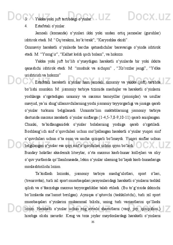 3. Yakka yoki juft tartibdagi o‘yinlar.
4. Estafetali o‘yinlar.
Jamoali   (komanda)   o‘yinlari   ikki   yoki   undan   ortiq   jamoalar   (guruhlar)
ishtirok etadi. M: “Oq terakmi, ko‘k terak”; “Karyoshka ekish”.
Ommaviy   harakatli   o‘yinlarda   barcha   qatnashchilar   baravariga   o‘yinda   ishtirok
etadi. M: “Yomg‘ir”, “Kalhat keldi qoch bolam”, va hokozo.
Yakka   yoki   juft   bo‘lib   o‘ynaydigan   harakatli   o‘yinlarda   bir   yoki   ikkita
qanashchi   ishtirok   etadi:   M:   “mushuk   va   sichqon”   ,   “Xo‘rozlar   jangi”,   “Yelka
urishtirish va hokozo”
Estafetali   harakatli   o‘yinlar   ham   jamoali,   umumiy   va   yakka   (juft)   tartibda
bo‘lishi   mumkin.   M:   jismoniy   tarbiya   tizimida   mashqlar   va   harakatli   o‘yinlarni
yoshlarga   o‘rgatadigan   umumiy   va   maxsus   tamoyillar   (prinsiplar)   va   usullar
mavjud, ya’ni shug‘ullanuvchilarning yoshi jismoniy tayyorgarligi va jinsiga qarab
o‘yinlar   turkumi   belgilanadi.   Umumta’lim   maktablarning   jismoniy   tarbiya
dasturida maxsus xarakatli o’yinlar sinflarga (1-4,5-7,8-9,10-11) qarab aniqlangan.
Chunki,   ta’kidlanganidek   o‘yinlar   bolalarning   yoshiga   qarab   o‘rgatiladi.
Boshlang‘ich   sinf   o‘quvchilari   uchun   mo‘ljallangan   harakatli   o‘yinlar   yuqori   sinf
o‘quvchilari   uchun   o‘ta   oson   va   uncha   qiziqarli   bo‘lmaydi.   Yuqori   sinflar   uchun
belgilangan o‘yinlar esa quyi sinf o‘quvchilari uchun qiyin bo‘ladi.
Bunday   holatlar   akademik   litseylar,   o‘rta   maxsus   kasb-hunar   kollejlari   va   oliy
o‘quv yurtlarida qo‘llanilmasada, lekin o‘yinlar ularning bo‘lajak kasb-hunarlariga
moslashtirilishi lozim. 
Ta’kidlash   lozimki,   jismoniy   tarbiya   mashg‘ulotlari,   sport   o‘lari,
(trenirovka), turli xil sport musobaqalari jarayonlaridagi harakatli o‘yinlarni tashkil
qilish va o‘tkazishga maxsus tayyorgarliklar talab etiladi. (Bu to‘g‘risida ikkinchi
bo‘limlarda   ma’lumot   berilgan).   Ayniqsa   o‘qituvchi   (tashkilotchi),   turli   xil   sport
musobaqalari   o‘yinlarini   mukammal   bilishi,   uning   turli   variantlarini   qo‘llashi
lozim.   Harakatli   o‘yinlar   uchun   eng   avvalo   sharoitlarni   (vaqt,   joy,   qiziqishini,)
hisobga   olishi   zarurdir.   Keng   va   toza   joylar   maydonlardagi   harakatli   o‘yinlarni
35 