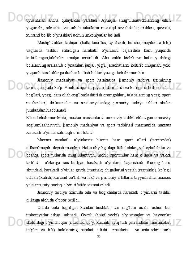 uyushtirish   ancha   qulayliklar   yaratadi.   Ayniqsa   shug‘ullanuvchilarning   erkin
yugurishi,   sakrashi     va   turli   harakatlarni   mustaqil   ravishda   bajarishlari,   quvnab,
xursand bo‘lib o‘ynashlari uchun imkoniyatlar bo‘ladi.
Mashg‘ulotdan   tashqari   (katta   tanaffus,   uy   shariti,   ko‘cha,   maydont   a   h.k,)
vaqtlarda   tashkil   etiladigan   harakatli   o‘yinlarni   bajarishda   ham   yuqorida
ta’kidlangan,talabalar   amalga   oshiriladi.   Aks   xolda   kichik   va   katta   yoshdagi
bolalarning aralashib o‘ynashlari janjal, yig‘i, jaraohatlarni keltirib chiqarishi yoki
yuqumli kasalliklarga duchor bo‘lish hollari yuzaga kelishi mumkin.
Jismoniy   madaniyat   va   sport   harakatida   jismoniy   tarbiya   tizimining
tarmoqlari juda ko‘p. Aholi istiqomat joylari, dam olish va ko‘ngil ochish istirohat
bog‘lari, yozgi dam olish-sog‘lomlashtirish oromgohlari, talabalarning yozgi sport
maskanlari,   shifoxonalar   va   sanatoriyalardagi   jismoniy   tarbiya   ishlari   shular
jumlasidan hisoblanadi. 
E’tirof etish mumkinki, mazkur maskanlarda ommaviy tashkil etiladigan ommaviy
sog‘lomlashtiruvchi   jismoniy   madaniyat   va   sport   tadbirlari   mazmunida   maxsus
xarakatli o’yinlar salmoqli o‘rin tutadi.
Maxsus   xarakatli   o’yinlarsiz   bironta   ham   sport   o‘lari   (trenirovka)
o‘tkazilmaydi, deyish mumkin. Hatto oliy ligadagi futbolchilar, volleybolchilar va
boshqa   sport   turlarida   shug‘ullanuvchi   mohir   sportchilar   ham   o‘larda   va   yakka
tartibda     o‘zlariga   xos   bo‘lgan   harakatli   o‘yinlarni   bajarishadi.   Buning   boisi
shundaki, harakatli o‘yinlar gavda (mushak) chigallarini yozish (razminki), ko‘ngil
ochish (kulish, xursand bo‘lish va h.k) va jismoniy sifatlarni tayyorlashda maxsus
yoki umumiy mashq-o‘yin sifatida xizmat qiladi.
Jismoniy   tarbiya   tizimida   oila   va   bog‘chalarda   harakatli   o‘yinlarni   tashkil
qilishga alohida e’tibor berildi. 
Oilada   bola   tug‘ilgan   kundan   boshlab,   uni   sog‘lom   usishi   uchun   bor
imkoniyatlar   ishga   solinadi.   Ovozli   (shiqillovchi)   o‘yinchoqlar   va   hayvonlar
shaklidagi o‘yinchoqlar (mushuk, qo‘y, kuchuk, ayiq turli parrandalar, mashinalar,
to‘plar   va   h.k)   bolalarning   harakat   qilishi,   emaklashi     va   asta-sekin   turib
36 