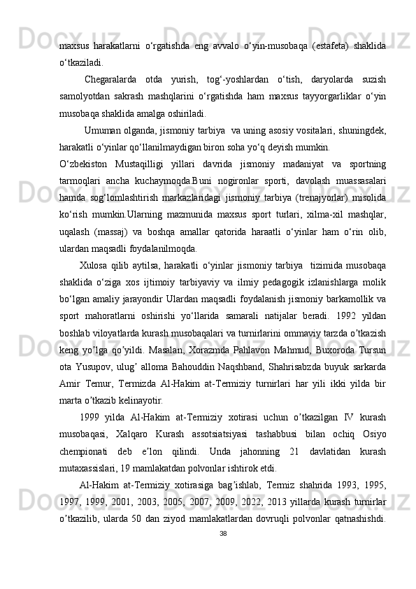 maxsus   harakatlarni   o‘rgatishda   eng   avvalo   o‘yin-musobaqa   (estafeta)   shaklida
o‘tkaziladi. 
Chegaralarda   otda   yurish,   tog‘-yoshlardan   o‘tish,   daryolarda   suzish
samolyotdan   sakrash   mashqlarini   o‘rgatishda   ham   maxsus   tayyorgarliklar   o‘yin
musobaqa shaklida amalga oshiriladi.
Umuman olganda, jismoniy tarbiya   va uning asosiy vositalari, shuningdek,
harakatli o‘yinlar qo‘llanilmaydigan biron soha yo‘q deyish mumkin.
O‘zbekiston   Mustaqilligi   yillari   davrida   jismoniy   madaniyat   va   sportning
tarmoqlari   ancha   kuchaymoqda.Buni   nogironlar   sporti,   davolash   muassasalari
hamda   sog‘lomlashtirish   markazlaridagi   jismoniy   tarbiya   (trenajyorlar)   misolida
ko‘rish   mumkin.Ularning   mazmunida   maxsus   sport   turlari,   xilma-xil   mashqlar,
uqalash   (massaj)   va   boshqa   amallar   qatorida   haraatli   o‘yinlar   ham   o‘rin   olib,
ulardan maqsadli foydalanilmoqda.
Xulosa   qilib   aytilsa,   harakatli   o‘yinlar   jismoniy   tarbiya     tizimida   musobaqa
shaklida   o‘ziga   xos   ijtimoiy   tarbiyaviy   va   ilmiy   pedagogik   izlanishlarga   molik
bo‘lgan amaliy jarayondir Ulardan maqsadli  foydalanish jismoniy barkamollik va
sport   mahoratlarni   oshirishi   yo‘llarida   samarali   natijalar   beradi.   1992   yildan
boshlab viloyatlarda kurash musobaqalari va turnirlarini ommaviy tarzda o tkazishʼ
keng   yo lga   qo yildi.   Masalan,   Xorazmda   Pahlavon   Mahmud,   Buxoroda   Tursun	
ʼ ʼ
ota   Yusupov,   ulug   alloma   Bahouddin   Naqshband,   Shahrisabzda   buyuk   sarkarda	
ʼ
Аmir   Temur,   Termizda   Аl-Hakim   at-Termiziy   turnirlari   har   yili   ikki   yilda   bir
marta o tkazib kelinayotir. 	
ʼ
1999   yilda   Аl-Hakim   at-Termiziy   xotirasi   uchun   o tkazilgan   IV   kurash	
ʼ
musobaqasi,   Xalqaro   Kurash   assotsiatsiyasi   tashabbusi   bilan   ochiq   Osiyo
chempionati   deb   e lon   qilindi.   Unda   jahonning   21   davlatidan   kurash	
ʼ
mutaxassislari, 19 mamlakatdan polvonlar ishtirok etdi.
Аl-Hakim   at-Termiziy   xotirasiga   bag ishlab,   Termiz   shahrida   1993,   1995,	
ʼ
1997,   1999,   2001,   2003,   2005,   2007,   2009,   2022,   2013   yillarda   kurash   turnirlar
o tkazilib,   ularda   50   dan   ziyod   mamlakatlardan   dovruqli   polvonlar   qatnashishdi.	
ʼ
38 