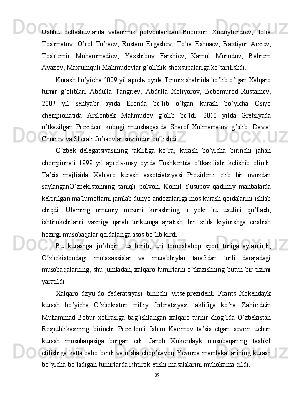 Ushbu   bellashuvlarda   vatanimiz   polvonlaridan   Boboxon   Xudoyberdiev,   Jo raʼ
Toshmatov,   O rol   To raev,   Rustam   Ergashev,   To ra   Eshnaev,   Baxtiyor   Аrziev,	
ʼ ʼ ʼ
Toshtemir   Muhammadiev,   Yaxshiboy   Farshiev,   Kamol   Murodov,   Bahrom
Аvazov, Maxtumquli Mahmudovlar g oliblik shoxsupalariga ko tarilishdi.	
ʼ ʼ
Kurash bo yicha 2009 yil aprelь oyida Termiz shahrida bo lib o tgan Xalqaro	
ʼ ʼ ʼ
turnir   g oliblari   Аbdulla   Tangriev,   Аbdulla   Xoliyorov,   Bobomurod   Rustamov,	
ʼ
2009   yil   sentyabr   oyida   Eronda   bo lib   o tgan   kurash   bo yicha   Osiyo	
ʼ ʼ ʼ
chempionatida   Аrslonbek   Mahmudov   g olib   bo ldi.   2010   yilda   Gretsiyada
ʼ ʼ
o tkazilgan   Prezident   kubogi   muosbaqasida   Sharof   Xolmamatov   g olib,   Davlat	
ʼ ʼ
Choriev va Sherali Jo raevlar sovrindor bo lishdi.	
ʼ ʼ
O zbek   delegatsiyasining   taklifiga   ko ra,   kurash   bo yicha   birinchi   jahon	
ʼ ʼ ʼ
chempionati   1999   yil   aprelь-may   oyida   Toshkentda   o tkazilishi   kelishib   olindi.	
ʼ
Ta sis   majlisida   Xalqaro   kurash   assotsiatsiyasi   Prezidenti   etib   bir   ovozdan	
ʼ
saylanganO zbekistonning   taniqli   polvoni   Komil   Yusupov   qadimiy   manbalarda	
ʼ
keltirilgan ma lumotlarni jamlab dunyo andozalariga mos kurash qoidalarini ishlab	
ʼ
chiqdi.   Ularning   umumiy   mezoni   kurashning   u   yoki   bu   usulini   qo llash,	
ʼ
ishtirokchilarni   vazniga   qarab   turkumga   ajratish,   bir   xilda   kiyinishga   erishish
hozirgi musobaqalar qoidalariga asos bo lib kirdi.	
ʼ
Bu   kurashga   jo shqin   tus   berib,   uni   tomoshabop   sport   turiga   aylantirdi,	
ʼ
O zbekistondagi   mutaxassislar   va   murabbiylar   tarafidan   turli   darajadagi	
ʼ
musobaqalarning, shu jumladan, xalqaro turnirlarni o tkazishning butun bir tizimi	
ʼ
yaratildi
Xalqaro   dzyu-do   federatsiyasi   birinchi   vitse-prezidenti   Frants   Xokendayk
kurash   bo yicha   O zbekiston   milliy   federatsiyasi   taklifiga   ko ra,   Zahiriddin	
ʼ ʼ ʼ
Muhammad   Bobur   xotirasiga   bag ishlangan   xalqaro   turnir   chog ida   O zbekiston	
ʼ ʼ ʼ
Respublikasining   birinchi   Prezidenti   Islom   Karimov   ta sis   etgan   sovrin   uchun	
ʼ
kurash   musobaqasiga   borgan   edi.   Janob   Xokendayk   musobaqaning   tashkil
etilishiga katta baho berdi va o sha chog dayoq Yevropa mamlakatlarining kurash	
ʼ ʼ
bo yicha bo ladigan turnirlarda ishtirok etishi masalalarini muhokama qildi.	
ʼ ʼ
39 