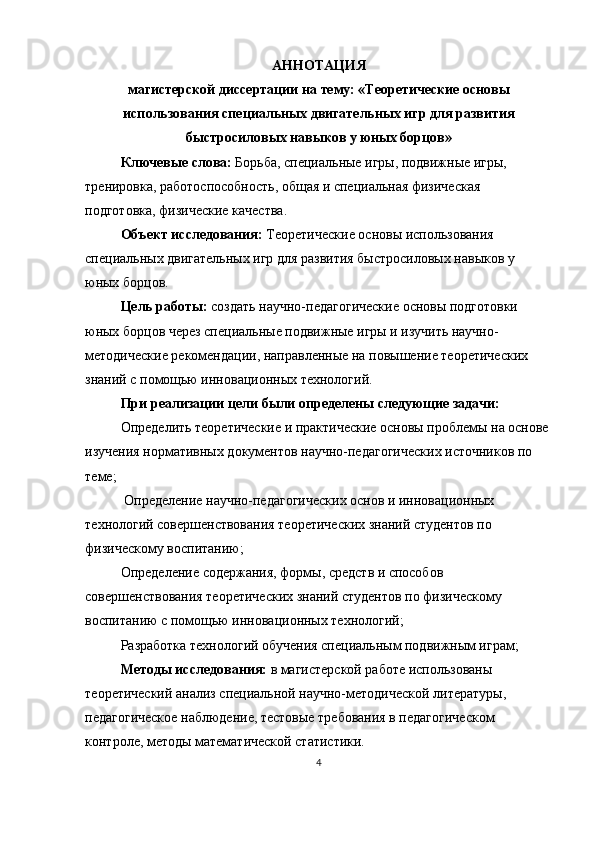 АННОТАЦИЯ
магистерской диссертации на тему: «Теоретические основы
использования специальных двигательных игр для развития
быстросиловых навыков у юных борцов»
Ключевые слова:  Борьба, специальные игры, подвижные игры, 
тренировка, работоспособность, общая и специальная физическая 
подготовка, физические качества.
Объект исследования:  Теоретические основы использования 
специальных двигательных игр для развития быстросиловых навыков у 
юных борцов.
Цель работы:  создать научно-педагогические основы подготовки 
юных борцов через специальные подвижные игры и изучить научно-
методические рекомендации, направленные на повышение теоретических 
знаний с помощью инновационных технологий.
При реализации цели были определены следующие задачи:
Определить теоретические и практические основы проблемы на основе 
изучения нормативных документов научно-педагогических источников по 
теме;
  Определение научно-педагогических основ и инновационных 
технологий совершенствования теоретических знаний студентов по 
физическому воспитанию;
Определение содержания, формы, средств и способов 
совершенствования теоретических знаний студентов по физическому 
воспитанию с помощью инновационных технологий;
Разработка технологий обучения специальным подвижным играм;
Методы исследования:  в магистерской работе использованы 
теоретический анализ специальной научно-методической литературы, 
педагогическое наблюдение, тестовые требования в педагогическом 
контроле, методы математической статистики.
4 