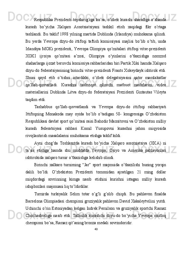 Respublika Prezidenti  topshirig iga ko ra, o zbek kurashi  sharafiga o shandaʼ ʼ ʼ ʼ
kurash   bo yicha   Xalqaro   Аssotsiatsiyani   tashkil   etish   xaqidagi   fikr   o rtaga	
ʼ ʼ
tashlandi. Bu taklif 1998 yilning martida Dublinda (Irlandiya) muhokama qilindi.
Bu   yerda   Yevropa   dzyu-do   ittifoqi   taftish   komissiyasi   majlisi   bo lib   o tib,   unda	
ʼ ʼ
Irlandiya MOKi prezidenti, Yevropa Olimpiya qo mitalari ittifoqi vitse-prezidenti	
ʼ
XOKI   ijroiya   qo mitasi   a zosi,   Olimpiya   o yinlarini   o tkazishga   nomzod	
ʼ ʼ ʼ ʼ
shaharlarga ijozat beruvchi komissiya rahbarlaridan biri Partik Xiki hamda Xalqaro
dzyu-do federatsiyasining birinchi vitse-prezidenti Frants Xokeydayk ishtirok etdi.
Shuni   qayd   etib   o tishni   istardikki,   o zbek   delegatsiyasini   qator   mamlakatlar
ʼ ʼ
qo llab-quvvatladi.  	
ʼ Kurashni   tashviqot   qiluvchi   matbuot   nashrlarini,   video
materiallarini   Dublinda   Litva   dzyu-do   federatsiyasi   Prezidenti   Gintautas   Vileyta
taqdim etdi.
Tashabbus   qo llab-quvvatlandi   va   Yevropa   dzyu-do   ittifoqi   rahbariyati	
ʼ
Ittifoqning   Monakoda   may   oyida   bo lib   o tadigan   50-   kongressiga   O zbekiston	
ʼ ʼ ʼ
Respublikasi davlat sport qo mitasi raisi Bahodir Maxsitovni va O zbekiston milliy	
ʼ ʼ
kurash   federatsiyasi   rahbari   Komil   Yusupovni   kurashni   jahon   miqyosida
rivojlantirish masalalarini muhokama etishga taklif kildi.
А yni   chog da   Toshkentda   kurash   bo yicha   Xalqaro   assotsiatsiya   (XK	
ʼ ʼ А )   ni
ta sis   etishga   hamda   shu   muddatda   Yevropa,   Osiyo   va  	
ʼ А merika   pahlavonlari
ishtirokida xalqaro turnir o tkazishga kelishib olindi.	
ʼ
Birinchi   xalkaro   turnirning   “Jar”   sport   majmuida   o tkazilishi   buning   yorqin	
ʼ
dalili   bo ldi.   O zbekiston   Prezidenti   tomonidan   ajratilgan   21   ming   dollar	
ʼ ʼ
miqdordagi   sovrinning   kimga   nasib   etishini   kurishni   istagan   milliy   kurash
ishqibozlari majmuani liq to ldirdilar.	
ʼ
Turnirda   turkiyalik   Selim   totar   o g li   g olib   chiqdi.   Bu   pahlavon   finalda	
ʼ ʼ ʼ
Barselona Olimpiadasi chempioni gruziyalik pahlavon David Xakaleytvilini yutdi.
Uchinchi o rin Estoniyadan kelgan Indrek Pernilson va gruziyalik sportchi Ramaz	
ʼ
Chochashviliga   nasib   etdi.   Tallinlik   kurashchi   dzyu-do   bo yicha   Yevropa   mutloq	
ʼ
chempioni bo sa, Ramaz qit aning bronza medali sovrindoridir.	
ʼ ʼ
40 