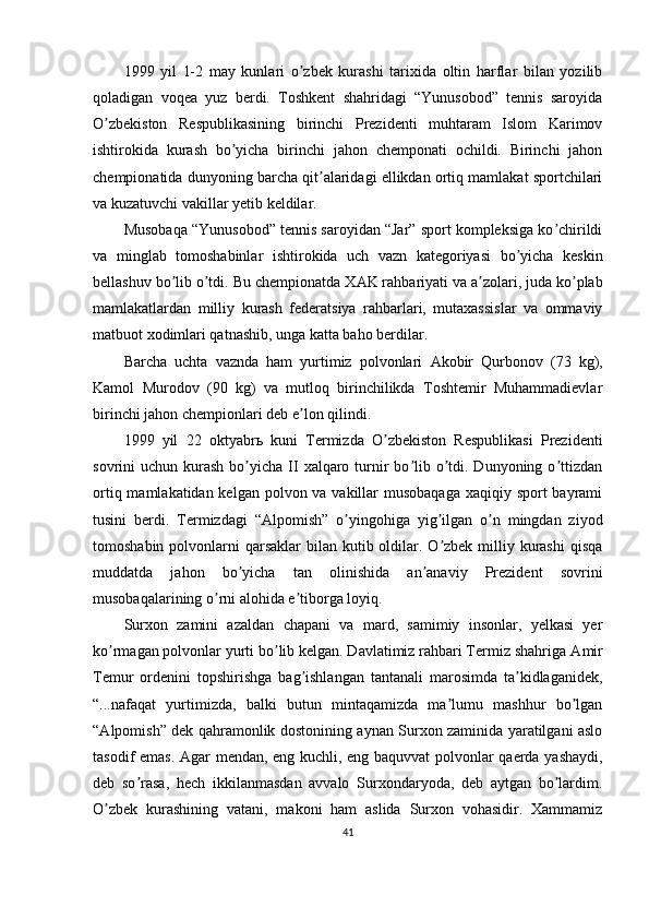 1999   yil   1-2   may   kunlari   o zbek   kurashi   tarixida   oltin   harflar   bilan   yozilibʼ
qoladigan   voqea   yuz   berdi.   Toshkent   shahridagi   “Yunusobod”   tennis   saroyida
O zbekiston   Respublikasining   birinchi   Prezidenti   muhtaram   Islom   Karimov	
ʼ
ishtirokida   kurash   bo yicha   birinchi   jahon   chemponati   ochildi.   Birinchi   jahon	
ʼ
chempionatida dunyoning barcha qit alaridagi ellikdan ortiq mamlakat sportchilari	
ʼ
va kuzatuvchi vakillar yetib keldilar.
Musobaqa “Yunusobod” tennis saroyidan “Jar” sport kompleksiga ko chirildi	
ʼ
va   minglab   tomoshabinlar   ishtirokida   uch   vazn   kategoriyasi   bo yicha   keskin	
ʼ
bellashuv bo lib o tdi. Bu chempionatda X	
ʼ ʼ А K rahbariyati va a zolari, juda ko plab	ʼ ʼ
mamlakatlardan   milliy   kurash   federatsiya   rahbarlari,   mutaxassislar   va   ommaviy
matbuot xodimlari qatnashib, unga katta baho berdilar.
Barcha   uchta   vaznda   ham   yurtimiz   polvonlari   А kobir   Qurbonov   (73   kg),
Kamol   Murodov   (90   kg)   va   mutloq   birinchilikda   Toshtemir   Muhammadievlar
birinchi jahon chempionlari deb e lon qilindi.	
ʼ
1999   yil   22   oktyabr ь   kuni   Termizda   O zbekiston   Respublikasi   Prezidenti	
ʼ
sovrini  uchun  kurash   bo yicha  II   xalqaro  turnir  bo lib o tdi. Dunyoning  o ttizdan	
ʼ ʼ ʼ ʼ
ortiq mamlakatidan kelgan polvon va vakillar musobaqaga  xaqiqiy sport  bayrami
tusini   berdi.   Termizdagi   “ А lpomish”   o yingohiga   yig ilgan   o n   mingdan   ziyod	
ʼ ʼ ʼ
tomoshabin polvonlarni  qarsaklar  bilan kutib oldilar. O zbek milliy kurashi  qisqa	
ʼ
muddatda   jahon   bo yicha   tan   olinishida   an anaviy   Prezident   sovrini	
ʼ ʼ
musobaqalarining o rni alohida e tiborga loyiq.	
ʼ ʼ
Surxon   zamini   azaldan   chapani   va   mard,   samimiy   insonlar,   yelkasi   yer
ko rmagan polvonlar yurti bo lib kelgan. Davlatimiz rahbari Termiz shahriga 	
ʼ ʼ А mir
Temur   ordenini   topshirishga   bag ishlangan   tantanali   marosimda   ta kidlaganidek,	
ʼ ʼ
“...nafaqat   yurtimizda,   balki   butun   mintaqamizda   ma lumu   mashhur   bo lgan	
ʼ ʼ
“ А lpomish” dek qahramonlik dostonining aynan Surxon zaminida yaratilgani aslo
tasodif emas.   А gar mendan, eng kuchli, eng baquvvat polvonlar qaerda yashaydi,
deb   so rasa,   hech   ikkilanmasdan   avvalo   Surxondaryoda,   deb   aytgan   bo lardim.	
ʼ ʼ
O zbek   kurashining   vatani,   makoni   ham   aslida   Surxon   vohasidir.   Xammamiz	
ʼ
41 