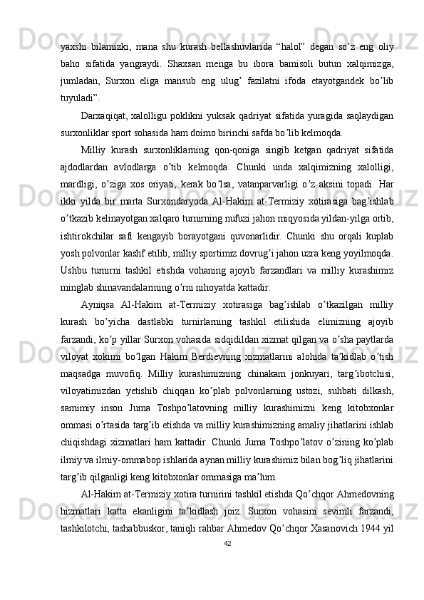 yaxshi   bilamizki,   mana   shu   kurash   bellashuvlarida   “halol”   degan   so z   eng   oliyʼ
baho   sifatida   yangraydi.   Shaxsan   menga   bu   ibora   bamisoli   butun   xalqimizga,
jumladan,   Surxon   eliga   mansub   eng   ulug   fazilatni   ifoda   etayotgandek   bo lib	
ʼ ʼ
tuyuladi”.
Darxaqiqat, xalolligu  poklikni   yuksak  qadriyat  sifatida  yuragida saqlaydigan
surxonliklar sport sohasida ham doimo birinchi safda bo lib kelmoqda.	
ʼ
Milliy   kurash   surxonliklarning   qon-qoniga   singib   ketgan   qadriyat   sifatida
ajdodlardan   avlodlarga   o tib   kelmoqda.   Chunki   unda   xalqimizning   xalolligi,	
ʼ
mardligi,   o ziga   xos   oriyati,   kerak   bo lsa,   vatanparvarligi   o z   aksini   topadi.   Har	
ʼ ʼ ʼ
ikki   yilda   bir   marta   Surxondaryoda   А l-Hakim   at-Termiziy   xotirasiga   bag ishlab	
ʼ
o tkazib kelinayotgan xalqaro turnirning nufuzi jahon miqyosida yildan-yilga ortib,	
ʼ
ishtirokchilar   safi   kengayib   borayotgani   quvonarlidir.   Chunki   shu   orqali   kuplab
yosh polvonlar kashf etilib, milliy sportimiz dovrug i jahon uzra keng yoyilmoqda.	
ʼ
Ushbu   turnirni   tashkil   etishda   vohaning   ajoyib   farzandlari   va   milliy   kurashimiz
minglab shinavandalarining o rni nihoyatda kattadir.	
ʼ
А yniqsa   А l-Hakim   at-Termiziy   xotirasiga   bag ishlab   o tkazilgan   milliy	
ʼ ʼ
kurash   bo yicha   dastlabki   turnirlarning   tashkil   etilishida   elimizning   ajoyib	
ʼ
farzandi, ko p yillar Surxon vohasida sidqidildan xizmat qilgan va o sha paytlarda
ʼ ʼ
viloyat   xokimi   bo lgan   Hakim   Berdievning   xizmatlarini   alohida   ta kidlab   o tish	
ʼ ʼ ʼ
maqsadga   muvofiq.   Milliy   kurashimizning   chinakam   jonkuyari,   targ ibotchisi,	
ʼ
viloyatimizdan   yetishib   chiqqan   ko plab   polvonlarning   ustozi,   suhbati   dilkash,	
ʼ
samimiy   inson   Juma   Toshpo latovning   milliy   kurashimizni   keng   kitobxonlar	
ʼ
ommasi o rtasida targ ib etishda va milliy kurashimizning amaliy jihatlarini ishlab	
ʼ ʼ
chiqishdagi   xizmatlari   ham   kattadir.   Chunki   Juma   Toshpo latov   o zining   ko plab	
ʼ ʼ ʼ
ilmiy va ilmiy-ommabop ishlarida aynan milliy kurashimiz bilan bog liq jihatlarini	
ʼ
targ ib qilganligi keng kitobxonlar ommasiga ma lum.	
ʼ ʼ
А l-Hakim at-Termiziy xotira turnirini tashkil etishda Qo chqor 	
ʼ А hmedovning
hizmatlari   katta   ekanligini   ta kidlash   joiz.   Surxon   vohasini   sevimli   farzandi,	
ʼ
tashkilotchi, tashabbuskor, taniqli rahbar  А hmedov Qo chqor Xasanovich 1944 yil	
ʼ
42 