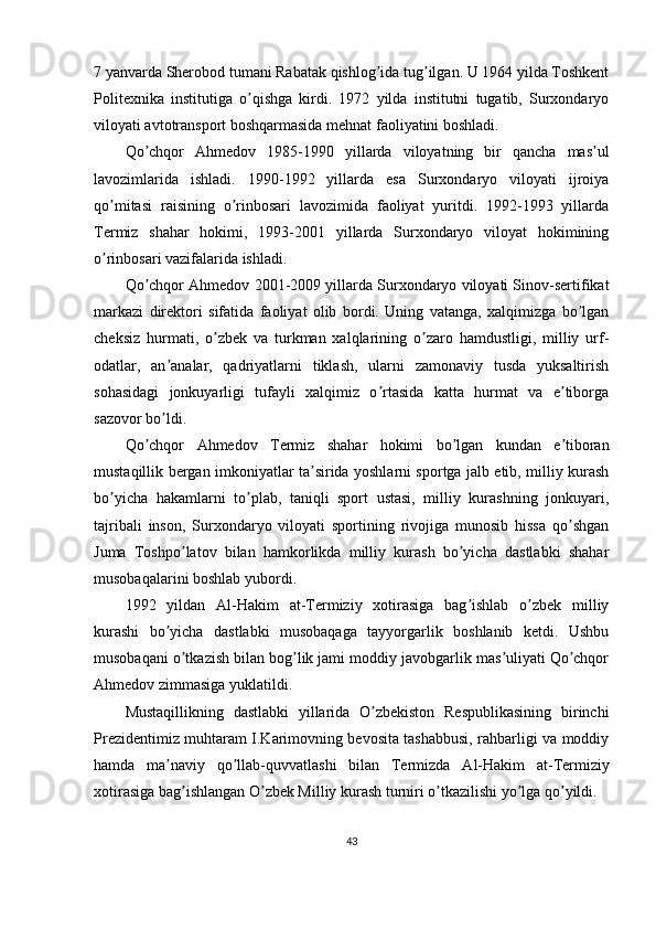 7 yanvarda Sherobod tumani Rabatak qishlog ida tug ilgan. U 1964 yilda Toshkentʼ ʼ
Politexnika   institutiga   o qishga   kirdi.   1972   yilda   institutni   tugatib,   Surxondaryo	
ʼ
viloyati avtotransport boshqarmasida mehnat faoliyatini boshladi. 
Qo chqor  	
ʼ А hmedov   1985-1990   yillarda   viloyatning   bir   qancha   mas ul	ʼ
lavozimlarida   ishladi.   1990-1992   yillarda   esa   Surxondaryo   viloyati   ijroiya
qo mitasi   raisining   o rinbosari   lavozimida   faoliyat   yuritdi.   1992-1993   yillarda	
ʼ ʼ
Termiz   shahar   hokimi,   1993-2001   yillarda   Surxondaryo   viloyat   hokimining
o rinbosari vazifalarida ishladi.
ʼ
Qo chqor  	
ʼ А hmedov 2001-2009 yillarda Surxondaryo viloyati Sinov-sertifikat
markazi   direktori   sifatida   faoliyat   olib   bordi.   Uning   vatanga,   xalqimizga   bo lgan	
ʼ
cheksiz   hurmati,   o zbek   va   turkman   xalqlarining   o zaro   hamdustligi,   milliy   urf-	
ʼ ʼ
odatlar,   an analar,   qadriyatlarni   tiklash,   ularni   zamonaviy   tusda   yuksaltirish	
ʼ
sohasidagi   jonkuyarligi   tufayli   xalqimiz   o rtasida   katta   hurmat   va   e tiborga	
ʼ ʼ
sazovor bo ldi.	
ʼ
Qo chqor  	
ʼ А hmedov   Termiz   shahar   hokimi   bo lgan   kundan   e tiboran	ʼ ʼ
mustaqillik bergan imkoniyatlar ta sirida yoshlarni sportga jalb etib, milliy kurash	
ʼ
bo yicha   hakamlarni   to plab,   taniqli   sport   ustasi,   milliy   kurashning   jonkuyari,	
ʼ ʼ
tajribali   inson,   Surxondaryo   viloyati   sportining   rivojiga   munosib   hissa   qo shgan	
ʼ
Juma   Toshpo latov   bilan   hamkorlikda   milliy   kurash   bo yicha   dastlabki   shahar	
ʼ ʼ
musobaqalarini boshlab yubordi.
1992   yildan   А l-Hakim   at-Termiziy   xotirasiga   bag ishlab   o zbek   milliy	
ʼ ʼ
kurashi   bo yicha   dastlabki   musobaqaga   tayyorgarlik   boshlanib   ketdi.   Ushbu	
ʼ
musobaqani o tkazish bilan bog lik jami moddiy javobgarlik mas uliyati Qo chqor	
ʼ ʼ ʼ ʼ
А hmedov zimmasiga yuklatildi.
Mustaqillikning   dastlabki   yillarida   O zbekiston   Respublikasining   birinchi	
ʼ
Prezidentimiz muhtaram I.Karimovning bevosita tashabbusi, rahbarligi va moddiy
hamda   ma naviy   qo llab-quvvatlashi   bilan   Termizda  	
ʼ ʼ А l-Hakim   at-Termiziy
xotirasiga bag ishlangan O zbek Milliy kurash turniri o tkazilishi yo lga qo yildi.	
ʼ ʼ ʼ ʼ ʼ
43 