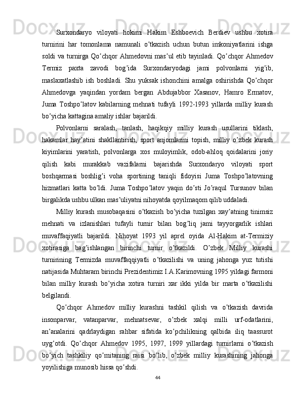 Surxondaryo   viloyati   hokimi   Hakim   Eshboevich   Berdiev   ushbu   xotira
turnirini   har   tomonlama   namunali   o tkazish   uchun   butun   imkoniyatlarini   ishgaʼ
soldi va turnirga Qo chqor  	
ʼ А hmedovni mas ul etib tayinladi. Qo chqor  	ʼ ʼ А hmedov
Termiz   paxta   zavodi   bog ida   Surxondaryodagi   jami   polvonlarni   yig ib,	
ʼ ʼ
maslaxatlashib   ish   boshladi.   Shu   yuksak   ishonchini   amalga   oshirishda   Qo chqor	
ʼ
А hmedovga   yaqindan   yordam   bergan   А bdujabbor   Xasanov,   Hamro   Ermatov,
Juma   Toshpo latov   kabilarning   mehnati   tufayli   1992-1993   yillarda   milliy   kurash	
ʼ
bo yicha kattagina amaliy ishlar bajarildi. 	
ʼ
Polvonlarni   saralash,   tanlash,   haqikqiy   milliy   kurash   usullarini   tiklash,
hakamlar   hay atini   shakllantirish,   sport   anjomlarini   topish,   milliy   o zbek   kurash	
ʼ ʼ
kiyimlarini   yaratish,   polvonlarga   xos   muloyimlik,   odob-ahloq   qoidalarini   joriy
qilish   kabi   murakkab   vazifalarni   bajarishda   Surxondaryo   viloyati   sport
boshqarmasi   boshlig i   voha   sportining   taniqli   fidoyisi   Juma   Toshpo latovning	
ʼ ʼ
hizmatlari   katta   bo ldi.   Juma   Toshpo latov   yaqin   do sti   Jo raqul   Tursunov   bilan	
ʼ ʼ ʼ ʼ
birgalikda ushbu ulkan mas uliyatni nihoyatda qoyilmaqom qilib uddaladi.	
ʼ
Milliy   kurash   musobaqasini   o tkazish   bo yicha   tuzilgan   xay atning   tinimsiz	
ʼ ʼ ʼ
mehnati   va   izlanishlari   tufayli   turnir   bilan   bog liq   jami   tayyorgarlik   ishlari	
ʼ
muvaffaqiyatli   bajarildi.   Nihoyat   1993   yil   aprel   oyida   А l-Hakim   at-Termiziy
xotirasiga   bag ishlangan   birinchi   turnir   o tkazildi.   O zbek   Milliy   kurashi	
ʼ ʼ ʼ
turnirining   Termizda   muvaffaqqiyatli   o tkazilishi   va   uning   jahonga   yuz   tutishi	
ʼ
natijasida Muhtaram birinchi Prezidentimiz I. А .Karimovning 1995 yildagi farmoni
bilan   milliy   kurash   bo yicha   xotira   turniri   xar   ikki   yilda   bir   marta   o tkazilishi	
ʼ ʼ
belgilandi.
Qo chqor  	
ʼ А hmedov   milliy   kurashni   tashkil   qilish   va   o tkazish   davrida	ʼ
insonparvar,   vatanparvar,   mehnatsevar,   o zbek   xalqi   milli   urf-odatlarini,	
ʼ
an analarini   qadrlaydigan   rahbar   sifatida   ko pchilikning   qalbida   iliq   taassurot	
ʼ ʼ
uyg otdi.   Qo chqor  
ʼ ʼ А hmedov   1995,   1997,   1999   yillardagi   turnirlarni   o tkazish	ʼ
bo yich   tashkiliy   qo mitaning   raisi   bo lib,   o zbek   milliy   kurashining   jahonga	
ʼ ʼ ʼ ʼ
yoyilishiga munosib hissa qo shdi. 	
ʼ
44 