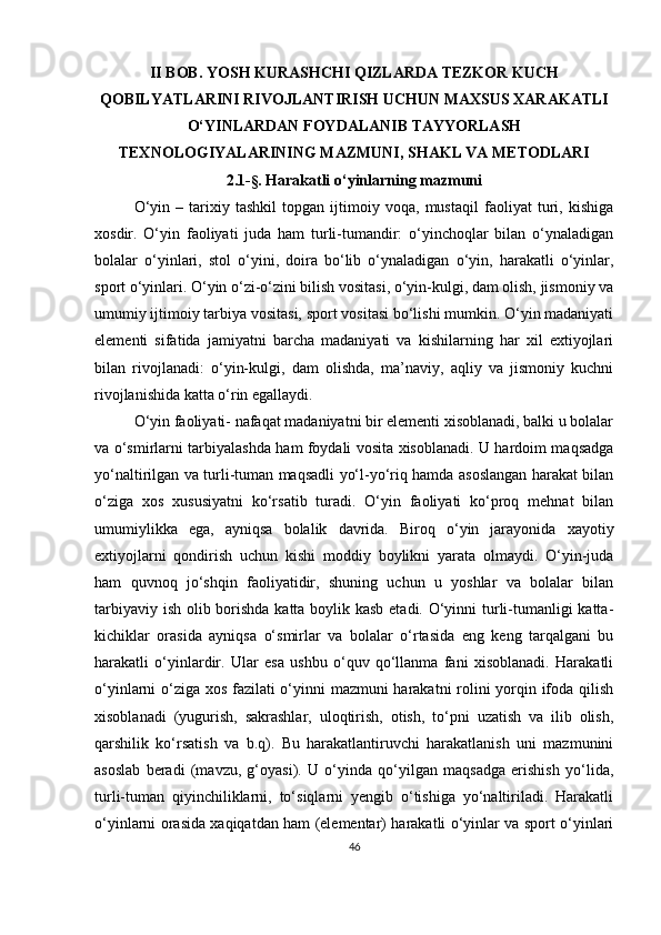 II   BOB. YOSH KURASHCHI QIZLARDA TEZKOR KUCH
QOBILYATLARINI RIVOJLANTIRISH UCHUN MAXSUS XARAKATLI
O‘YINLARDAN FOYDALANIB TAYYORLASH
TEXNOLOGIYALARINING MAZMUNI, SHAKL VA METODLARI
2.1- §.  Harakatli o‘yinlarning mazmuni
O‘yin   –   tarixiy   tashkil   topgan   ijtimoiy   voqa,   mustaqil   faoliyat   turi,   kishiga
xosdir.   O‘yin   faoliyati   juda   ham   turli-tumandir:   o‘yinchoqlar   bilan   o‘ynaladigan
bolalar   o‘yinlari,   stol   o‘yini,   doira   bo‘lib   o‘ynaladigan   o‘yin,   harakatli   o‘yinlar,
sport o‘yinlari. O‘yin o‘zi-o‘zini bilish vositasi, o‘yin-kulgi, dam olish, jismoniy va
umumiy ijtimoiy tarbiya vositasi, sport vositasi bo‘lishi mumkin. O‘yin madaniyati
elementi   sifatida   jamiyatni   barcha   madaniyati   va   kishilarning   har   xil   extiyojlari
bilan   rivojlanadi:   o‘yin-kulgi,   dam   olishda,   ma’naviy,   aqliy   va   jismoniy   kuchni
rivojlanishida katta o‘rin egallaydi.
O‘yin faoliyati- nafaqat madaniyatni bir elementi xisoblanadi, balki u bolalar
va o‘smirlarni tarbiyalashda ham foydali vosita xisoblanadi. U hardoim maqsadga
yo‘naltirilgan va turli-tuman maqsadli yo‘l-yo‘riq hamda asoslangan harakat bilan
o‘ziga   xos   xususiyatni   ko‘rsatib   turadi.   O‘yin   faoliyati   ko‘proq   mehnat   bilan
umumiylikka   ega,   ayniqsa   bolalik   davrida.   Biroq   o‘yin   jarayonida   xayotiy
extiyojlarni   qondirish   uchun   kishi   moddiy   boylikni   yarata   olmaydi.   O‘yin-juda
ham   quvnoq   jo‘shqin   faoliyatidir,   shuning   uchun   u   yoshlar   va   bolalar   bilan
tarbiyaviy ish olib borishda katta boylik kasb etadi. O‘yinni  turli-tumanligi katta-
kichiklar   orasida   ayniqsa   o‘smirlar   va   bolalar   o‘rtasida   eng   keng   tarqalgani   bu
harakatli   o‘yinlardir.   Ular   esa   ushbu   o‘quv   qo‘llanma   fani   xisoblanadi.   Harakatli
o‘yinlarni o‘ziga xos fazilati o‘yinni mazmuni harakatni rolini yorqin ifoda qilish
xisoblanadi   (yugurish,   sakrashlar,   uloqtirish,   otish,   to‘pni   uzatish   va   ilib   olish,
qarshilik   ko‘rsatish   va   b.q).   Bu   harakatlantiruvchi   harakatlanish   uni   mazmunini
asoslab   beradi   (mavzu,   g‘oyasi).   U   o‘yinda   qo‘yilgan   maqsadga   erishish   yo‘lida,
turli-tuman   qiyinchiliklarni,   to‘siqlarni   yengib   o‘tishiga   yo‘naltiriladi.   Harakatli
o‘yinlarni orasida xaqiqatdan ham (elementar) harakatli o‘yinlar va sport o‘yinlari
46 