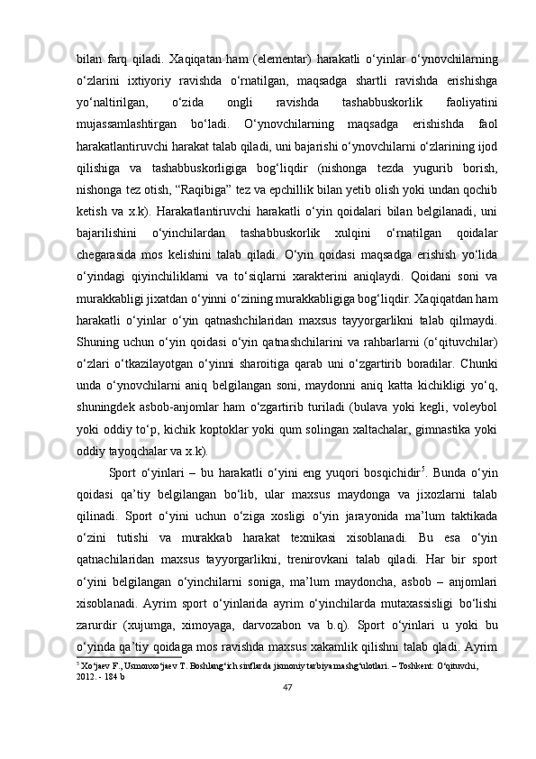 bilan   farq   qiladi.   Xaqiqatan   ham   (elementar)   harakatli   o‘yinlar   o‘ynovchilarning
o‘zlarini   ixtiyoriy   ravishda   o‘rnatilgan,   maqsadga   shartli   ravishda   erishishga
yo‘naltirilgan,   o‘zida   ongli   ravishda   tashabbuskorlik   faoliyatini
mujassamlashtirgan   bo‘ladi.   O‘ynovchilarning   maqsadga   erishishda   faol
harakatlantiruvchi harakat talab qiladi, uni bajarishi o‘ynovchilarni o‘zlarining ijod
qilishiga   va   tashabbuskorligiga   bog‘liqdir   (nishonga   tezda   yugurib   borish,
nishonga tez otish, “Raqibiga” tez va epchillik bilan yetib olish yoki undan qochib
ketish   va   x.k).   Harakatlantiruvchi   harakatli   o‘yin   qoidalari   bilan   belgilanadi,   uni
bajarilishini   o‘yinchilardan   tashabbuskorlik   xulqini   o‘rnatilgan   qoidalar
chegarasida   mos   kelishini   talab   qiladi.   O‘yin   qoidasi   maqsadga   erishish   yo‘lida
o‘yindagi   qiyinchiliklarni   va   to‘siqlarni   xarakterini   aniqlaydi.   Qoidani   soni   va
murakkabligi jixatdan o‘yinni o‘zining murakkabligiga bog‘liqdir. Xaqiqatdan ham
harakatli   o‘yinlar   o‘yin   qatnashchilaridan   maxsus   tayyorgarlikni   talab   qilmaydi.
Shuning   uchun   o‘yin   qoidasi   o‘yin   qatnashchilarini   va   rahbarlarni   (o‘qituvchilar)
o‘zlari   o‘tkazilayotgan   o‘yinni   sharoitiga   qarab   uni   o‘zgartirib   boradilar.   Chunki
unda   o‘ynovchilarni   aniq   belgilangan   soni,   maydonni   aniq   katta   kichikligi   yo‘q,
shuningdek   asbob-anjomlar   ham   o‘zgartirib   turiladi   (bulava   yoki   kegli,   voleybol
yoki oddiy to‘p, kichik koptoklar yoki qum solingan xaltachalar, gimnastika yoki
oddiy tayoqchalar va x.k). 
Sport   o‘yinlari   –   bu   harakatli   o‘yini   eng   yuqori   bosqichidir 5
.   Bunda   o‘yin
qoidasi   qa’tiy   belgilangan   bo‘lib,   ular   maxsus   maydonga   va   jixozlarni   talab
qilinadi.   Sport   o‘yini   uchun   o‘ziga   xosligi   o‘yin   jarayonida   ma’lum   taktikada
o‘zini   tutishi   va   murakkab   harakat   texnikasi   xisoblanadi.   Bu   esa   o‘yin
qatnachilaridan   maxsus   tayyorgarlikni,   trenirovkani   talab   qiladi.   Har   bir   sport
o‘yini   belgilangan   o‘yinchilarni   soniga,   ma’lum   maydoncha,   asbob   –   anjomlari
xisoblanadi.   Ayrim   sport   o‘yinlarida   ayrim   o‘yinchilarda   mutaxassisligi   bo‘lishi
zarurdir   (xujumga,   ximoyaga,   darvozabon   va   b.q).   Sport   o‘yinlari   u   yoki   bu
o‘yinda qa’tiy qoidaga mos ravishda maxsus xakamlik qilishni talab qladi. Ayrim
5
  Xo‘jaev F., Usmonxo‘jaev T. Boshlang‘ich sinflarda jismoniy tarbiya mashg‘ulotlari. – Toshkent: O‘qituvchi, 
2012. - 184 b
47 