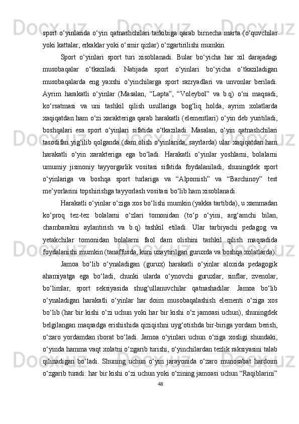 sport   o‘yinlarida  o‘yin  qatnashchilari   tarkibiga   qarab   birnecha   marta  (o‘quvchilar
yoki kattalar, erkaklar yoki o‘smir qizlar) o‘zgartirilishi mumkin.
Sport   o‘yinlari   sport   turi   xisoblanadi.   Bular   bo‘yicha   har   xil   darajadagi
musobaqalar   o‘tkaziladi.   Natijada   sport   o‘yinlari   bo‘yicha   o‘tkaziladigan
musobaqalarda   eng   yaxshi   o‘yinchilarga   sport   razryadlari   va   unvonlar   beriladi.
Ayrim   harakatli   o‘yinlar   (Masalan,   “Lapta”,   “Voleybol”   va   b.q)   o‘ni   maqsadi,
ko‘rsatmasi   va   uni   tashkil   qilish   usullariga   bog‘liq   holda,   ayrim   xolatlarda
xaqiqatdan ham o‘zi xarakteriga qarab harakatli (elementlari) o‘yin deb yuritiladi,
boshqalari   esa   sport   o‘yinlari   sifatida   o‘tkaziladi.   Masalan,   o‘yin   qatnashchilari
tasodifan yig‘ilib qolganda (dam olish o‘yinlarida, sayrlarda) ular xaqiqatdan ham
harakatli   o‘yin   xarakteriga   ega   bo‘ladi.   Harakatli   o‘yinlar   yoshlarni,   bolalarni
umumiy   jismoniy   tayyorgarlik   vositasi   sifatida   foydalaniladi,   shuningdek   sport
o‘yinlariga   va   boshqa   sport   turlariga   va   “Alpomish”   va   “Barchinoy”   test
me’yorlarini topshirishga tayyorlash vositasi bo‘lib ham xisoblanadi. 
Harakatli o‘yinlar o‘ziga xos bo‘lishi mumkin (yakka tartibda), u xammadan
ko‘proq   tez-tez   bolalarni   o‘zlari   tomonidan   (to‘p   o‘yini,   arg‘amchi   bilan,
chambarakni   aylantirish   va   b.q)   tashkil   etiladi.   Ular   tarbiyachi   pedagog   va
yetakchilar   tomonidan   bolalarni   faol   dam   olishini   tashkil   qilish   maqsadida
foydalanishi mumkin (tanaffusda, kuni uzaytirilgan guruxda va boshqa xolatlarda).
Jamoa   bo‘lib   o‘ynaladigan   (gurux)   harakatli   o‘yinlar   aloxida   pedagogik
ahamiyatga   ega   bo‘ladi,   chunki   ularda   o‘ynovchi   guruxlar,   sinflar,   zvenolar,
bo‘limlar,   sport   seksiyasida   shug‘ullanuvchilar   qatnashadilar.   Jamoa   bo‘lib
o‘ynaladigan   harakatli   o‘yinlar   har   doim   musobaqalashish   elementi   o‘ziga   xos
bo‘lib (har bir kishi o‘zi uchun yoki har bir kishi o‘z jamoasi uchun), shuningdek
belgilangan maqsadga erishishida qiziqishni uyg‘otishda bir-biriga yordam berish,
o‘zaro   yordamdan   iborat   bo‘ladi.   Jamoa   o‘yinlari   uchun   o‘ziga   xosligi   shundaki,
o‘yinda hamma vaqt xolatni o‘zgarib turishi, o‘yinchilardan tezlik raksiyasini talab
qilinadigan   bo‘ladi.   Shuning   uchun   o‘yin   jarayonida   o‘zaro   munosabat   hardoim
o‘zgarib turadi: har bir kishi o‘zi uchun yoki o‘zining jamoasi uchun “Raqiblarini”
48 