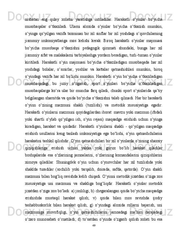 nisbatan   eng   qulay   xolatni   yaratishga   intiladilar.   Harakatli   o‘yinlar   bo‘yicha
musobaqalar   o‘tkaziladi.   Ularni   aloxida   o‘yinlar   bo‘yicha   o‘tkazish   mumkin,
o‘yinga qo‘yilgan vazifa taxminan bir xil sinflar  bir  xil  yoshdagi  o‘quvchilarning
jismoniy   imkoniyatlariga   mos   kelishi   kerak.   Biroq   harakatli   o‘yinlar   majmuasi
bo‘yicha   musobaqa   o‘tkazishni   pedagogik   qimmati   shundaki,   bunga   har   xil
jismoniy sifat va malakalarni tarbiyalashga yordam beradigan, turli-tuman o‘yinlar
kiritiladi.   Harakatli   o‘yin   majmuasi   bo‘yicha   o‘tkaziladigan   musobaqada   har   xil
yoshdagi   bolalar,   o‘smirlar,   yoshlar   va   kattalar   qatnashishlari   mumkin,   biroq
o‘yindagi  vazifa har  xil bo‘lishi  mumkin. Harakatli  o‘yin bo‘yicha o‘tkaziladigan
musobaqadagi   bu   juziy   o‘zgarish,   sport   o‘yinlari   bo‘yicha   o‘tkaziladigan
musobaqalarga   ko‘ra   ular   bir   muncha   farq   qiladi,   chunki   sport   o‘yinlarida   qa’tiy
belgilangan sharoitda va qoida bo‘yicha o‘tkazishni talab qilinadi. Har bir harakatli
o‘yinn   o‘zining   mazmuni   shakli   (tuzilishi)   va   metodik   xususiyatiga   egadir.
Harakatli o‘yinlarni mazmuni quyidagilardan iborat: mavzu yoki mazmun (ifodali
yoki   shartli   o‘ylab   qo‘yilgan   ish,   o‘yin   rejasi)   maqsadga   erishish   uchun   o‘yinga
kiradigan,   harakat   va   qoidadir.   Harakatli   o‘yinlarni   shakli   -   qo‘yilgan   maqsadga
erishish   usullarini   keng   tanlash   imkoniyatiga   ega   bo‘lishi,   o‘yin   qatnashchilarini
harakatini tashkil qilishdir. O‘yin qatnashchilari bir xil o‘yinlarda o‘zining shaxsiy
qiziqishlariga   erishish   uchun   yakka   yoki   gurux   bo‘lib   harakat   qiladilar
boshqalarida   esa   o‘zlarining   jamoalarini,   o‘zlarining   komandalarini   qiziqishlarini
ximoya   qiladilar.   Shuningdek   o‘yin   uchun   o‘ynovchilar   har   xil   tuzilishda   yoki
shaklda   turadilar   (sochilib   yoki   tarqalib,   doirada,   safda,   qatorda).   O‘yin   shakli
mazmuni bilan bog‘liq ravishda kelib chiqadi. O‘yinni metodik jixatdan o‘ziga xos
xususiyatiga   uni   mazmuni   va   shakliga   bog‘liqdir.   Harakatli   o‘yinlar   metodik
jixatdan o‘ziga xos bo‘ladi: a) jonliligi; b) chegaralangan qoida bo‘yicha maqsadga
erishishda   mustaqil   harakat   qilish;   v)   qoida   bilan   mos   ravishda   ijodiy
tashabbuskorlik   bilan   harakat   qilish;   g)   o‘yindagi   aloxida   rollarni   bajarish,   uni
mazmuniga   muvofiqligi,   o‘yin   qatnashchilarini   jamoadagi   ma’lum   darajadagi
o‘zaro   munosabati   o‘rnatiladi;   d)   to‘satdan   o‘yinda   o‘zgarib   qolish   xolati   bu   esa
49 