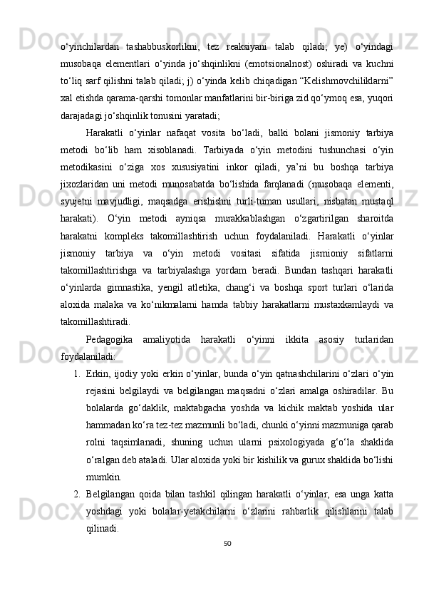 o‘yinchilardan   tashabbuskorlikni,   tez   reaksiyani   talab   qiladi;   ye)   o‘yindagi
musobaqa   elementlari   o‘yinda   jo‘shqinlikni   (emotsionalnost)   oshiradi   va   kuchni
to‘liq sarf qilishni talab qiladi; j) o‘yinda kelib chiqadigan “Kelishmovchiliklarni”
xal etishda qarama-qarshi tomonlar manfatlarini bir-biriga zid qo‘ymoq esa, yuqori
darajadagi jo‘shqinlik tonusini yaratadi;
Harakatli   o‘yinlar   nafaqat   vosita   bo‘ladi,   balki   bolani   jismoniy   tarbiya
metodi   bo‘lib   ham   xisoblanadi.   Tarbiyada   o‘yin   metodini   tushunchasi   o‘yin
metodikasini   o‘ziga   xos   xususiyatini   inkor   qiladi,   ya’ni   bu   boshqa   tarbiya
jixozlaridan   uni   metodi   munosabatda   bo‘lishida   farqlanadi   (musobaqa   elementi,
syujetni   mavjudligi,   maqsadga   erishishni   turli-tuman   usullari,   nisbatan   mustaql
harakati).   O‘yin   metodi   ayniqsa   murakkablashgan   o‘zgartirilgan   sharoitda
harakatni   kompleks   takomillashtirish   uchun   foydalaniladi.   Harakatli   o‘yinlar
jismoniy   tarbiya   va   o‘yin   metodi   vositasi   sifatida   jismioniy   sifatlarni
takomillashtirishga   va   tarbiyalashga   yordam   beradi.   Bundan   tashqari   harakatli
o‘yinlarda   gimnastika,   yengil   atletika,   chang‘i   va   boshqa   sport   turlari   o‘larida
aloxida   malaka   va   ko‘nikmalarni   hamda   tabbiy   harakatlarni   mustaxkamlaydi   va
takomillashtiradi. 
Pedagogika   amaliyotida   harakatli   o‘yinni   ikkita   asosiy   turlaridan
foydalaniladi:
1. Erkin, ijodiy yoki  erkin o‘yinlar, bunda o‘yin qatnashchilarini  o‘zlari o‘yin
rejasini   belgilaydi   va   belgilangan   maqsadni   o‘zlari   amalga   oshiradilar.   Bu
bolalarda   go‘daklik,   maktabgacha   yoshda   va   kichik   maktab   yoshida   ular
hammadan ko‘ra tez-tez mazmunli bo‘ladi, chunki o‘yinni mazmuniga qarab
rolni   taqsimlanadi,   shuning   uchun   ularni   psixologiyada   g‘o‘la   shaklida
o‘ralgan deb ataladi. Ular aloxida yoki bir kishilik va gurux shaklida bo‘lishi
mumkin.
2. Belgilangan   qoida   bilan   tashkil   qilingan   harakatli   o‘yinlar,   esa   unga   katta
yoshdagi   yoki   bolalar-yetakchilarni   o‘zlarini   rahbarlik   qilishlarini   talab
qilinadi.
50 