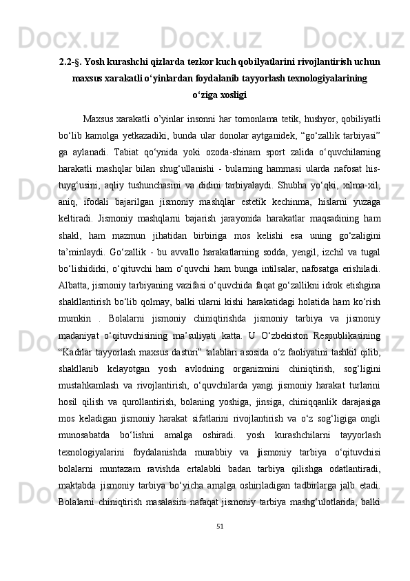 2.2- §.  Yosh kurashchi qizlarda tezkor kuch qobilyatlarini rivojlantirish uchun
maxsus xarakatli o‘yinlardan foydalanib tayyorlash texnologiyalarining
o‘ziga xosligi
Maxsus  xarakatli o’yinlar   insonni  har tomonlama tetik, hushyor, qobiliyatli
bo‘lib   kamolga   yetkazadiki,   bunda   ular   donolar   aytganidek,   “go‘zallik   tarbiyasi”
ga   aylanadi.   Tabiat   qo‘ynida   yoki   ozoda-shinam   sport   zalida   o‘quvchilarning
harakatli   mashqlar   bilan   shug‘ullanishi   -   bularning   hammasi   ularda   nafosat   his-
tuyg‘usini,   aqliy   tushunchasini   va   didini   tarbiyalaydi.   Shubha   yo‘qki,   xilma-xil,
aniq,   ifodali   bajarilgan   jismoniy   mashqlar   estetik   kechinma,   hislarni   yuzaga
keltiradi.   Jismoniy   mashqlarni   bajarish   jarayonida   harakatlar   maqsadining   ham
shakl,   ham   mazmun   jihatidan   birbiriga   mos   kelishi   esa   uning   go‘zaligini
ta’minlaydi.   Go‘zallik   -   bu   avvallo   harakatlarning   sodda,   yengil,   izchil   va   tugal
bo‘lishidirki,   o‘qituvchi   ham   o‘quvchi   ham   bunga   intilsalar,   nafosatga   erishiladi.
Albatta, jismoniy tarbiyaning vazifasi o‘quvchida faqat go‘zallikni idrok etishgina
shakllantirish   bo‘lib   qolmay,   balki   ularni   kishi   harakatidagi   holatida   ham   ko‘rish
mumkin   .   Bolalarni   jismoniy   chiniqtirishda   jismoniy   tarbiya   va   jismoniy
madaniyat   o‘qituvchisining   ma’suliyati   katta.   U   O‘zbekiston   Respublikasining
“Kadrlar  tayyorlash   maxsus   dasturi”  talablari   asosida  o‘z  faoliyatini  tashkil   qilib,
shakllanib   kelayotgan   yosh   avlodning   organizmini   chiniqtirish,   sog‘ligini
mustahkamlash   va   rivojlantirish,   o‘quvchilarda   yangi   jismoniy   harakat   turlarini
hosil   qilish   va   qurollantirish,   bolaning   yoshiga,   jinsiga,   chiniqqanlik   darajasiga
mos   keladigan   jismoniy   harakat   sifatlarini   rivojlantirish   va   o‘z   sog‘ligiga   ongli
munosabatda   bo‘lishni   amalga   oshiradi.   yosh   kurashchilarni   tayyorlash
texnologiyalarini   foydalanishda   murabbiy   va   j ismoniy   tarbiya   o‘qituvchisi
bolalarni   muntazam   ravishda   ertalabki   badan   tarbiya   qilishga   odatlantiradi,
maktabda   jismoniy   tarbiya   bo‘yicha   amalga   oshiriladigan   tadbirlarga   jalb   etadi.
Bolalarni   chiniqtirish   masalasini   nafaqat   jismoniy   tarbiya   mashg‘ulotlarida,   balki
51 