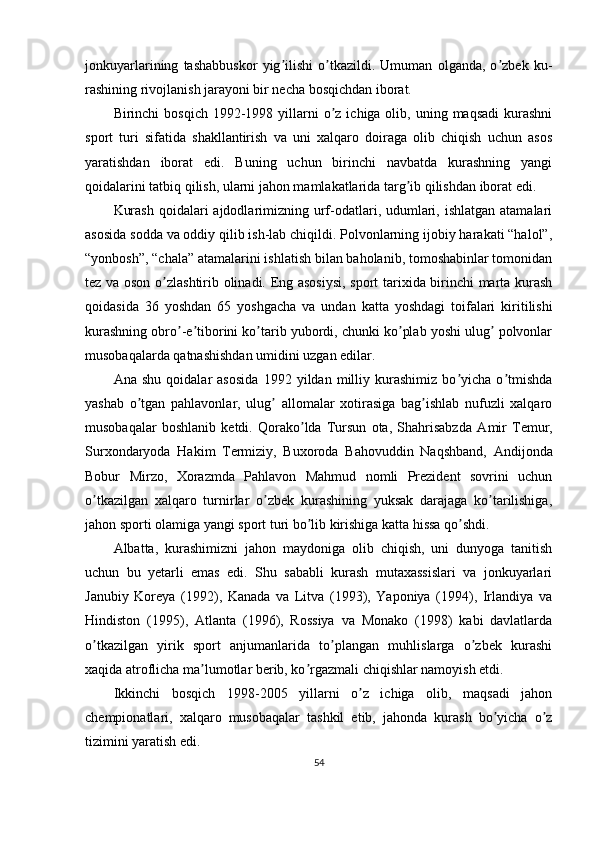 jonkuyarlarining   tashabbuskor   yig ilishi   o tkazildi.   Umuman   olganda,   o zbek   ku-ʼ ʼ ʼ
rashining rivojlanish jarayoni bir necha bosqichdan iborat.
Birinchi  bosqich  1992-1998 yillarni  o z  ichiga olib,  uning  maqsadi  kurashni	
ʼ
sport   turi   sifatida   shakllantirish   va   uni   xalqaro   doiraga   olib   chiqish   uchun   asos
yaratishdan   iborat   edi.   Buning   uchun   birinchi   navbatda   kurashning   yangi
qoidalarini tatbiq qilish, ularni jahon mamlakatlarida targ ib qilishdan iborat edi.	
ʼ
Kurash  qoidalari  ajdodlarimizning urf-odatlari, udumlari, ishlatgan  atamalari
asosida sodda va oddiy qilib ish-lab chiqildi. Polvonlarning ijobiy harakati “halol”,
“yonbosh”, “chala” atamalarini ishlatish bilan baholanib, tomoshabinlar tomonidan
tez va oson o zlashtirib olinadi. Eng asosiysi, sport tarixida birinchi marta kurash	
ʼ
qoidasida   36   yoshdan   65   yoshgacha   va   undan   katta   yoshdagi   toifalari   kiritilishi
kurashning obro -e tiborini ko tarib yubordi, chunki ko plab yoshi ulug  polvonlar	
ʼ ʼ ʼ ʼ ʼ
musobaqalarda qatnashishdan umidini uzgan edilar.
А na   shu   qoidalar   asosida   1992   yildan   milliy   kurashimiz   bo yicha   o tmishda	
ʼ ʼ
yashab   o tgan   pahlavonlar,   ulug   allomalar   xotirasiga   bag ishlab   nufuzli   xalqaro	
ʼ ʼ ʼ
musobaqalar   boshlanib   ketdi.   Qorako lda   Tursun   ota,   Shahrisabzda  	
ʼ А mir   Temur,
Surxondaryoda   Hakim   Termiziy,   Buxoroda   Bahovuddin   Naqshband,   А ndijonda
Bobur   Mirzo,   Xorazmda   Pahlavon   Mahmud   nomli   Prezident   sovrini   uchun
o tkazilgan   xalqaro   turnirlar   o zbek   kurashining   yuksak   darajaga   ko tarilishiga,	
ʼ ʼ ʼ
jahon sporti olamiga yangi sport turi bo lib kirishiga katta hissa qo shdi.	
ʼ ʼ
А lbatta,   kurashimizni   jahon   maydoniga   olib   chiqish,   uni   dunyoga   tanitish
uchun   bu   yetarli   emas   edi.   Shu   sababli   kurash   mutaxassislari   va   jonkuyarlari
Janubiy   Koreya   (1992),   Kanada   va   Litva   (1993),   Yaponiya   (1994),   Irlandiya   va
Hindiston   (1995),   А tlanta   (1996),   Rossiya   va   Monako   (1998)   kabi   davlatlarda
o tkazilgan   yirik   sport   anjumanlarida   to plangan   muhlislarga   o zbek   kurashi	
ʼ ʼ ʼ
xaqida atroflicha ma lumotlar berib, ko rgazmali chiqishlar namoyish etdi.	
ʼ ʼ
Ikkinchi   bosqich   1998-2005   yillarni   o z   ichiga   olib,   maqsadi   jahon	
ʼ
chempionatlari,   xalqaro   musobaqalar   tashkil   etib,   jahonda   kurash   bo yicha   o z	
ʼ ʼ
tizimini yaratish edi.
54 