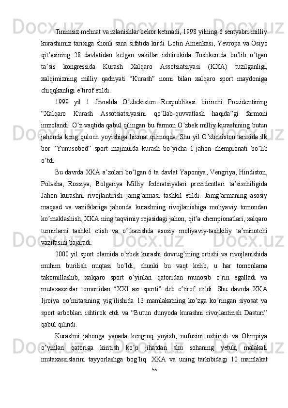 Tinimsiz mehnat va izlanishlar bekor ketmadi, 1998 yilning 6 sentyabri milliy
kurashimiz tarixiga shonli sana sifatida kirdi. Lotin   А merikasi, Yevropa va Osiyo
qit asining   28   davlatidan   kelgan   vakillar   ishtirokida   Toshkentda   bo lib   o tganʼ ʼ ʼ
ta sis   kongressida   Kurash   Xalqaro  
ʼ А ssotsiatsiyasi   (KX А )   tuzilganligi,
xalqimizning   milliy   qadriyati   “Kurash”   nomi   bilan   xalqaro   sport   maydoniga
chiqqkanligi e tirof etildi.	
ʼ
1999   yil   1   fevralda   O zbekiston   Respublikasi   birinchi   Prezidentining	
ʼ
“Xalqaro   Kurash   А ssotsiatsiyasini   qo llab-quvvatlash   haqida”gi   farmoni	
ʼ
imzolandi. O z vaqtida qabul qilingan bu farmon O zbek milliy kurashining butun	
ʼ ʼ
jahonda keng quloch yoyishiga hizmat qilmoqda. Shu yil O zbekiston tarixida ilk	
ʼ
bor   “Yunusobod”   sport   majmuida   kurash   bo yicha   1-jahon   chempionati   bo lib	
ʼ ʼ
o tdi.	
ʼ
Bu davrda XK А   a zolari bo lgan 6 ta davlat Yaponiya, Vengriya, Hindiston,	
ʼ ʼ
Pol ь sha,   Rossiya,   Bolgariya   Milliy   federatsiyalari   prezidentlari   ta sischiligida	
ʼ
Jahon   kurashni   rivojlantirish   jamg armasi   tashkil   etildi.   Jamg armaning   asosiy	
ʼ ʼ
maqsad   va   vazifalariga   jahonda   kurashning   rivojlanishiga   moliyaviy   tomondan
ko maklashish, XK	
ʼ А  ning taqvimiy rejasidagi jahon, qit a chempionatlari, xalqaro	ʼ
turnirlarni   tashkil   etish   va   o tkazishda   asosiy   moliyaviy-tashkiliy   ta minotchi	
ʼ ʼ
vazifasini bajaradi.
2000  yil   sport   olamida  o zbek   kurashi   dovrug ining  ortishi   va  rivojlanishida
ʼ ʼ
muhim   burilish   nuqtasi   bo ldi,   chunki   bu   vaqt   kelib,   u   har   tomonlama
ʼ
takomillashib,   xalqaro   sport   o yinlari   qatoridan   munosib   o rin   egalladi   va	
ʼ ʼ
mutaxassislar   tomonidan   “XXI   asr   sporti”   deb   e tirof   etildi.   Shu   davrda   XK	
ʼ А
Ijroiya   qo mitasining   yig ilishida   13   mamlakatning   ko zga   ko ringan   siyosat   va	
ʼ ʼ ʼ ʼ
sport   arboblari   ishtirok   etdi   va   “Butun   dunyoda   kurashni   rivojlantirish   Dasturi”
qabul qilindi.
Kurashni   jahonga   yanada   kengroq   yoyish,   nufuzini   oshirish   va   Olimpiya
o yinlari   qatoriga   kiritish   ko p   jihatdan   shu   sohaning   yetuk,   malakali	
ʼ ʼ
mutaxassislarini   tayyorlashga   bog liq.   XK	
ʼ А   va   uning   tarkibidagi   10   mamlakat
55 