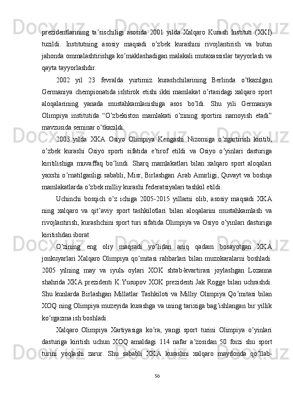 prezidentlarining   ta sischiligi   asosida   2001   yilda   Xalqaro   Kurash   Instituti   (XKI)ʼ
tuzildi.   Institutning   asosiy   maqsadi   o zbek   kurashini   rivojlantirish   va   butun	
ʼ
jahonda ommalashtirishga ko maklashadigan malakali mutaxassislar tayyorlash va	
ʼ
qayta tayyorlashdir.
2002   yil   23   fevralda   yurtimiz   kurashchilarining   Berlinda   o tkazilgan	
ʼ
Germaniya   chempionatida   ishtirok   etishi   ikki   mamlakat   o rtasidagi   xalqaro   sport	
ʼ
aloqalarining   yanada   mustahkamlanishiga   asos   bo ldi.   Shu   yili   Germaniya	
ʼ
Olimpiya   institutida   “O zbekiston   mamlakati   o zining   sportini   namoyish   etadi”	
ʼ ʼ
mavzusida seminar o tkazildi.	
ʼ
2003   yilda   XK А   Osiyo   Olimpiya   Kengashi   Nizomiga   o zgartirish   kiritib,	
ʼ
o zbek   kurashi   Osiyo   sporti   sifatida   e tirof   etildi   va   Osiyo   o yinlari   dasturiga	
ʼ ʼ ʼ
kiritilishiga   muvaffaq   bo lindi.   Sharq   mamlakatlari   bilan   xalqaro   sport   aloqalari	
ʼ
yaxshi  o rnatilganligi  sababli,  Misr, Birlashgan  	
ʼ А rab   А mirligi, Quvayt  va boshqa
mamlakatlarda o zbek milliy kurashi federatsiyalari tashkil etildi.	
ʼ
Uchinchi   bosqich   o z   ichiga   2005-2015   yillarni   olib,   asosiy   maqsadi   XK	
ʼ А
ning   xalqaro   va   qit aviy   sport   tashkilotlari   bilan   aloqalarini   mustahkamlash   va	
ʼ
rivojlantirish, kurashchini sport turi sifatida Olimpiya va Osiyo o yinlari dasturiga	
ʼ
kiritishdan iborat.
O zining   eng   oliy   maqsadi   yo lidan   aniq   qadam   bosayotgan   XK	
ʼ ʼ А
jonkuyarlari  Xalqaro Olimpiya qo mitasi  rahbarlari  bilan muzokaralarni  boshladi.	
ʼ
2005   yilning   may   va   iyul ь   oylari   XOK   shtab-kvartirasi   joylashgan   Lozanna
shahrida XK А   prezidenti  K.Yusupov XOK prezidenti Jak Rogge bilan uchrashdi.
Shu  kunlarda  Birlashgan   Millatlar   Tashkiloti   va   Milliy   Olimpiya  Qo mitasi   bilan	
ʼ
XOQ ning Olimpiya muzeyida kurashga va uning tarixiga bag ishlangan bir yillik	
ʼ
ko rgazma ish boshladi.	
ʼ
Xalqaro   Olimpiya   Xartiyasiga   ko ra,   yangi   sport   turini   Olimpiya   o yinlari	
ʼ ʼ
dasturiga   kiritish   uchun   XOQ   amaldagi   114   nafar   a zosidan   50   foizi   shu   sport	
ʼ
turini   yoqlashi   zarur.   Shu   sababli   XK А   kurashni   xalqaro   maydonda   qo llab-	
ʼ
56 