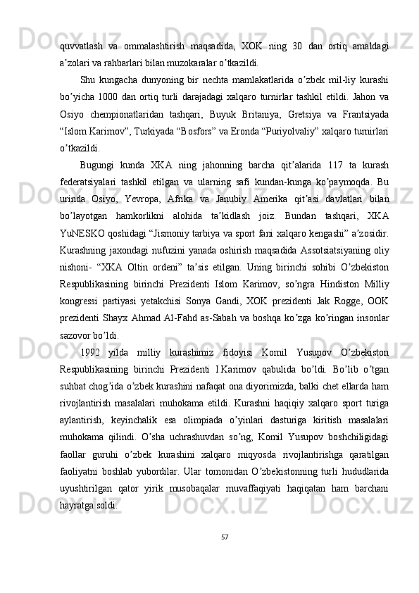 quvvatlash   va   ommalashtirish   maqsadida,   XOK   ning   30   dan   ortiq   amaldagi
a zolari va rahbarlari bilan muzokaralar o tkazildi.ʼ ʼ
Shu   kungacha   dunyoning   bir   nechta   mamlakatlarida   o zbek   mil-liy   kurashi	
ʼ
bo yicha   1000   dan   ortiq   turli   darajadagi   xalqaro   turnirlar   tashkil   etildi.   Jahon   va	
ʼ
Osiyo   chempionatlaridan   tashqari,   Buyuk   Britaniya,   Gretsiya   va   Frantsiyada
“Islom Karimov”, Turkiyada “Bosfors” va Eronda “Puriyolvaliy” xalqaro turnirlari
o tkazildi.
ʼ
Bugungi   kunda   XK А   ning   jahonning   barcha   qit alarida   117   ta   kurash	
ʼ
federatsiyalari   tashkil   etilgan   va   ularning   safi   kundan-kunga   ko paymoqda.   Bu	
ʼ
urinda   Osiyo,   Yevropa,   А frika   va   Janubiy   А merika   qit asi   davlatlari   bilan	
ʼ
bo layotgan   hamkorlikni   alohida   ta kidlash   joiz.   Bundan   tashqari,   XK	
ʼ ʼ А
YuNESKO qoshidagi “Jismoniy tarbiya va sport fani xalqaro kengashi” a zosidir.	
ʼ
Kurashning   jaxondagi   nufuzini   yanada   oshirish   maqsadida   А ssotsiatsiyaning   oliy
nishoni-   “XK А   Oltin   ordeni”   ta sis   etilgan.   Uning   birinchi   sohibi   O zbekiston	
ʼ ʼ
Respublikasining   birinchi   Prezidenti   Islom   Karimov,   so ngra   Hindiston   Milliy	
ʼ
kongressi   partiyasi   yetakchisi   Sonya   Gandi,   XOK   prezidenti   Jak   Rogge,   OOK
prezidenti   Shayx   А hmad   А l-Fahd   as-Sabah   va   boshqa   ko zga   ko ringan   insonlar
ʼ ʼ
sazovor bo ldi.	
ʼ
1992   yilda   milliy   kurashimiz   fidoyisi   Komil   Yusupov   O zbekiston	
ʼ
Respublikasining   birinchi   Prezidenti   I.Karimov   qabulida   bo ldi.   Bo lib   o tgan	
ʼ ʼ ʼ
suhbat chog ida o zbek kurashini nafaqat ona diyorimizda, balki chet ellarda ham	
ʼ ʼ
rivojlantirish   masalalari   muhokama   etildi.   Kurashni   haqiqiy   xalqaro   sport   turiga
aylantirish,   keyinchalik   esa   olimpiada   o yinlari   dasturiga   kiritish   masalalari	
ʼ
muhokama   qilindi.   O sha   uchrashuvdan   so ng,   Komil   Yusupov   boshchiligidagi	
ʼ ʼ
faollar   guruhi   o zbek   kurashini   xalqaro   miqyosda   rivojlantirishga   qaratilgan	
ʼ
faoliyatni   boshlab   yubordilar.   Ular   tomonidan   O zbekistonning   turli   hududlarida	
ʼ
uyushtirilgan   qator   yirik   musobaqalar   muvaffaqiyati   haqiqatan   ham   barchani
hayratga soldi.
57 