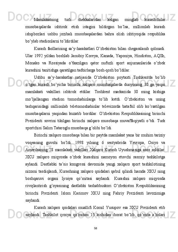 Mamlakatning   turli   chekkalaridan   kelgan   minglab   kurashchilar
musobaqalarda   ishtirok   etish   istagini   bildirgan   bo lsa,   millionlab   kurashʼ
ishqibozlari   ushbu   jozibali   musobaqalardan   bahra   olish   ishtiyoqida   respublika
bo ylab stadionlarni to ldirdilar.	
ʼ ʼ
Kurash faollarining sa y-harakatlari O zbekiston bilan chegaralanib qolmadi.	
ʼ ʼ
Ular   1992   yildan   boshlab   Janubiy   Koreya,   Kanada,   Yaponiya,   Hindiston,   А QSh,
Monako   va   Rossiyada   o tkazilgan   qator   nufuzli   sport   anjumanlarida   o zbek
ʼ ʼ
kurashini tanitishga qaratilgan tadbirlarga bosh-qosh bo ldilar.	
ʼ
Ushbu   sa y-harakatlar   natijasida   O zbekiston   poytaxti   Toshkentda   bo lib	
ʼ ʼ ʼ
o tgan   kurash   bo yicha   birinchi   xalqaro   musobaqalarda   dunyoning   30   ga   yaqin	
ʼ ʼ
mamlakati   vakillari   ishtirok   etdilar.   Toshkent   markazida   30   ming   kishiga
mo ljallangan   stadion   tomoshabinlarga   to lib   ketdi.   O zbekiston   va   uning	
ʼ ʼ ʼ
tashqarisidagi   millionlab   teletomoshabinlar   televizorda   batafsil   olib   ko rsatilgan	
ʼ
musobaqalarni   yaqindan   kuzatib   bordilar.   O zbekiston   Respublikasining   birinchi	
ʼ
Prezidenti   sovrini   tikilgan   birinchi   xalqaro   musobaqa   muvaffaqiyatli   o tdi.   Turk	
ʼ
sportchisi Salim Tataroglu musobaqa g olibi bo ldi.	
ʼ ʼ
Birinchi xalqaro musobaqa bilan bir paytda mamlakat yana bir muhim tarixiy
voqeaning   guvohi   bo ldi.   1998   yilning   6   sentyabrida   Yevropa,   Osiyo   va	
ʼ
А merikaning   28   mamlakati   vakillari   Xalqaro   Kurash   Uyushmasiga   asos   soldilar.
XKU   xalqaro   miqyosda   o zbek   kurashini   namoyon   etuvchi   rasmiy   tashkilotga	
ʼ
aylandi.   Dastlabki   ta sis   kongressi   davomida   yangi   xalqaro   sport   tashkilotining	
ʼ
nizomi   tasdiqlandi,   Kurashning   xalqaro   qoidalari   qabul   qilindi   hamda   XKU   ning
boshqaruvi   organi   Ijroiya   qo mitasi   saylandi.   Kurashni   xalqaro   miqyosda	
ʼ
rivojlantirish   g oyasining   dastlabki   tashabbuskori   O zbekiston   Respublikasining	
ʼ ʼ
birinchi   Prezidenti   Islom   Karimov   XKU   ning   Fahriy   Prezidenti   lavozimiga
saylandi.
Kurash   xalqaro   qoidalari   muallifi   Komil   Yusupov   esa   XKU   Prezidenti   etib
saylandi.   Tashkilot   ijroiya   qo mitasi   15   kishidan   iborat   bo lib,   qo mita   a zolari	
ʼ ʼ ʼ ʼ
58 