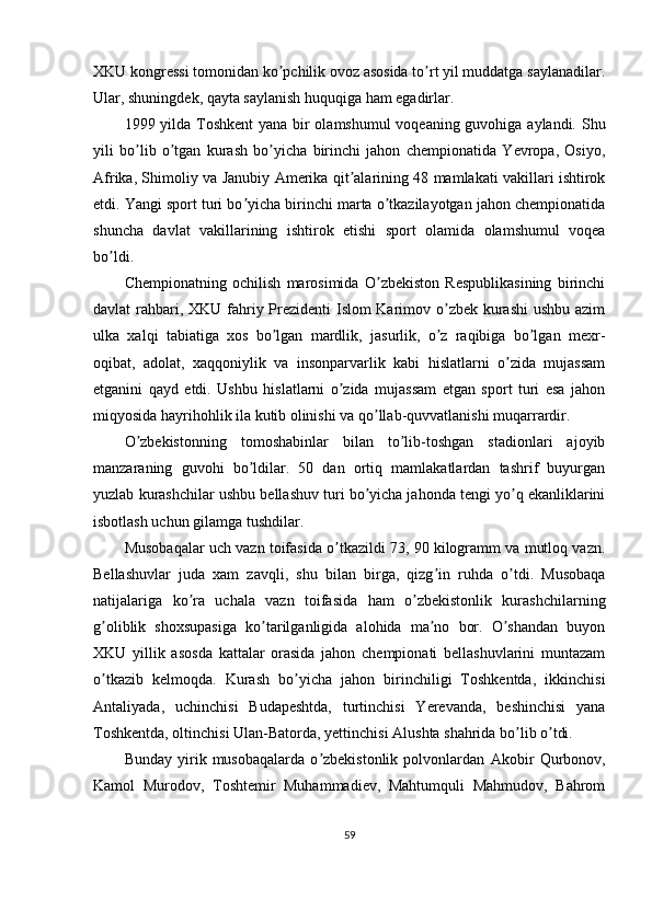 XKU kongressi tomonidan ko pchilik ovoz asosida to rt yil muddatga saylanadilar.ʼ ʼ
Ular, shuningdek, qayta saylanish huquqiga ham egadirlar.
1999 yilda Toshkent  yana bir olamshumul  voqeaning guvohiga aylandi. Shu
yili   bo lib   o tgan   kurash   bo yicha   birinchi   jahon   chempionatida   Yevropa,   Osiyo,	
ʼ ʼ ʼ
А frika, Shimoliy va Janubiy   А merika qit alarining 48 mamlakati vakillari ishtirok	
ʼ
etdi. Yangi sport turi bo yicha birinchi marta o tkazilayotgan jahon chempionatida	
ʼ ʼ
shuncha   davlat   vakillarining   ishtirok   etishi   sport   olamida   olamshumul   voqea
bo ldi.	
ʼ
Chempionatning   ochilish   marosimida   O zbekiston   Respublikasining   birinchi	
ʼ
davlat rahbari, XKU fahriy Prezidenti  Islom  Karimov o zbek kurashi  ushbu azim	
ʼ
ulka   xalqi   tabiatiga   xos   bo lgan   mardlik,   jasurlik,   o z   raqibiga   bo lgan   mexr-	
ʼ ʼ ʼ
oqibat,   adolat,   xaqqoniylik   va   insonparvarlik   kabi   hislatlarni   o zida   mujassam	
ʼ
etganini   qayd   etdi.   Ushbu   hislatlarni   o zida   mujassam   etgan   sport   turi   esa   jahon	
ʼ
miqyosida hayrihohlik ila kutib olinishi va qo llab-quvvatlanishi muqarrardir.	
ʼ
O zbekistonning   tomoshabinlar   bilan   to lib-toshgan   stadionlari   ajoyib	
ʼ ʼ
manzaraning   guvohi   bo ldilar.   50   dan   ortiq   mamlakatlardan   tashrif   buyurgan	
ʼ
yuzlab kurashchilar ushbu bellashuv turi bo yicha jahonda tengi yo q ekanliklarini	
ʼ ʼ
isbotlash uchun gilamga tushdilar.
Musobaqalar uch vazn toifasida o tkazildi 73, 90 kilogramm va mutloq vazn.	
ʼ
Bellashuvlar   juda   xam   zavqli,   shu   bilan   birga,   qizg in   ruhda   o tdi.   Musobaqa	
ʼ ʼ
natijalariga   ko ra   uchala   vazn   toifasida   ham   o zbekistonlik   kurashchilarning	
ʼ ʼ
g oliblik   shoxsupasiga   ko tarilganligida   alohida   ma no   bor.   O shandan   buyon	
ʼ ʼ ʼ ʼ
XKU   yillik   asosda   kattalar   orasida   jahon   chempionati   bellashuvlarini   muntazam
o tkazib   kelmoqda.   Kurash   bo yicha   jahon   birinchiligi   Toshkentda,   ikkinchisi
ʼ ʼ
А ntaliyada,   uchinchisi   Budapeshtda,   turtinchisi   Yerevanda,   beshinchisi   yana
Toshkentda, oltinchisi Ulan-Batorda, yettinchisi  А lushta shahrida bo lib o tdi. 	
ʼ ʼ
Bunday   yirik   musobaqalarda   o zbekistonlik   polvonlardan  	
ʼ А kobir   Qurbonov,
Kamol   Murodov,   Toshtemir   Muhammadiev,   Mahtumquli   Mahmudov,   Bahrom
59 