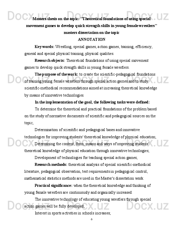 Masters thesis on the topic:   "Theoretical foundations of using special
movement games to develop quick strength skills in young female wrestlers"
m а st е rs diss е rt а ti о n  о n th е  t о pic
ANNOTATION
Key words:  Wrestling, special games, action games, training, efficiency, 
general and special physical training, physical qualities.
Research objects:  Theoretical foundations of using special movement 
games to develop quick strength skills in young female wrestlers.
The purpose of the work:  to create the scientific-pedagogical foundations 
of training young female wrestlers through special action games and to study 
scientific-methodical recommendations aimed at increasing theoretical knowledge 
by means of innovative technologies.
In the implementation of the goal, the following tasks were defined:
To determine the theoretical and practical foundations of the problem based 
on the study of normative documents of scientific and pedagogical sources on the 
topic;
  Determination of scientific and pedagogical bases and innovative 
technologies for improving students' theoretical knowledge of physical education;
Determining the content, form, means and ways of improving students' 
theoretical knowledge of physical education through innovative technologies;
Development of technologies for teaching special action games;
Research methods:  theoretical analysis of special scientific-methodical 
literature, pedagogical observation, test requirements in pedagogical control, 
mathematical statistics methods are used in the Master's dissertation work.
Practical significance:  when the theoretical knowledge and thinking of 
young female wrestlers are continuously and organically increased:
The innovative technology of educating young wrestlers through special 
action games will be fully developed;
Interest in sports activities in schools increases;
6 