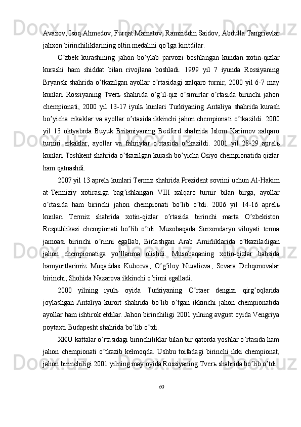 А vazov, Isoq  А hmedov, Furqat Mamatov, Ramziddin Saidov,  А bdulla Tangrievlar
jahxon birinchiliklarining oltin medalini qo lga kiritdilar.ʼ
O zbek   kurashining   jahon   bo ylab   parvozi   boshlangan   kundan   xotin-qizlar	
ʼ ʼ
kurashi   ham   shiddat   bilan   rivojlana   boshladi.   1999   yil   7   iyunda   Rossiyaning
Bryansk  shahrida  o tkazilgan  ayollar  o rtasidagi   xalqaro  turnir, 2000  yil  6-7 may	
ʼ ʼ
kunlari   Rossiyaning   Tver ь   shahrida   o g il-qiz   o simirlar   o rtasida   birinchi   jahon	
ʼ ʼ ʼ ʼ
chempionati,   2000   yil   13-17   iyul ь   kunlari   Turkiyaning   А ntaliya   shahrida   kurash
bo yicha erkaklar va ayollar o rtasida ikkinchi jahon chempionati o tkazildi. 2000	
ʼ ʼ ʼ
yil   13   oktyabrda   Buyuk   Britaniyaning   Bedferd   shahrida   Islom   Karimov   xalqaro
turniri   erkaklar,   ayollar   va   fahriylar   o rtasida   o tkazildi.   2001   yil   28-29   aprel	
ʼ ʼ ь
kunlari Toshkent shahrida o tkazilgan kurash bo yicha Osiyo chempionatida qizlar	
ʼ ʼ
ham qatnashdi. 
2007 yil 13 aprel ь  kunlari Termiz shahrida Prezident sovrini uchun  А l-Hakim
at-Termiziy   xotirasiga   bag ishlangan   VIII   xalqaro   turnir   bilan   birga,   ayollar
ʼ
o rtasida   ham   birinchi   jahon   chempionati   bo lib   o tdi.   2006   yil   14-16   aprel	
ʼ ʼ ʼ ь
kunlari   Termiz   shahrida   xotin-qizlar   o rtasida   birinchi   marta   O zbekiston	
ʼ ʼ
Respublikasi   chempionati   bo lib   o tdi.   Musobaqada   Surxondaryo   viloyati   terma	
ʼ ʼ
jamoasi   birinchi   o rinni   egallab,   Birlashgan  	
ʼ А rab   А mirliklarida   o tkaziladigan	ʼ
jahon   chempionatiga   yo llanma   olishdi.   Musobaqaning   xotin-qizlar   bahsida	
ʼ
hamyurtlarimiz   Muqaddas   Kubeeva,   O g iloy   Nuralieva,   Sevara   Dehqonovalar	
ʼ ʼ
birinchi, Shohida Nazarova ikkinchi o rinni egalladi.	
ʼ
2000   yilning   iyul ь   oyida   Turkiyaning   O rtaer   dengizi   qirg oqlarida	
ʼ ʼ
joylashgan   А ntaliya   kurort   shahrida   bo lib   o tgan   ikkinchi   jahon   chempionatida	
ʼ ʼ
ayollar ham ishtirok etdilar. Jahon birinchiligi 2001 yilning avgust oyida Vengriya
poytaxti Budapesht shahrida bo lib o tdi.	
ʼ ʼ
XKU kattalar o rtasidagi birinchiliklar bilan bir qatorda yoshlar o rtasida ham	
ʼ ʼ
jahon   chempionati   o tkazib   kelmoqda.   Ushbu   toifadagi   birinchi   ikki   chempionat,
ʼ
jahon birinchiligi 2001 yilning may oyida Rossiyaning Tver ь  shahrida bo lib o tdi.	
ʼ ʼ
60 