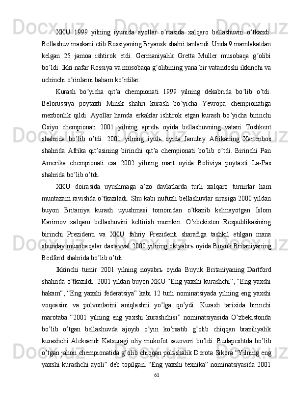 XKU   1999   yilning   iyunida   ayollar   o rtasida   xalqaro   bellashuvni   o tkazdi.ʼ ʼ
Bellashuv maskani etib Rossiyaning Bryansk shahri tanlandi. Unda 9 mamlakatdan
kelgan   25   jamoa   ishtirok   etdi.   Germaniyalik   Gretta   Muller   musobaqa   g olibi	
ʼ
bo ldi. Ikki nafar Rossiya va musobaqa g olibining yana bir vatandoshi ikkinchi va	
ʼ ʼ
uchinchi o rinlarni baham ko rdilar.	
ʼ ʼ
Kurash   bo yicha   qit a   chempionati   1999   yilning   dekabrida   bo lib   o tdi.	
ʼ ʼ ʼ ʼ
Belorussiya   poytaxti   Minsk   shahri   kurash   bo yicha   Yevropa   chempionatiga	
ʼ
mezbonlik   qildi.   А yollar   hamda   erkaklar   ishtirok   etgan   kurash   bo yicha   birinchi	
ʼ
Osiyo   chempionati   2001   yilning   aprel ь   oyida   bellashuvning   vatani   Toshkent
shahrida   bo lib   o tdi.   2001   yilning   iyul	
ʼ ʼ ь   oyida   Janubiy   А frikaning   Xartenbos
shahrida   А frika   qit asining   birinchi   qit a   chempionati   bo lib   o tdi.   Birinchi   Pan	
ʼ ʼ ʼ ʼ
А merika   chempionati   esa   2002   yilning   mart   oyida   Boliviya   poytaxti   La-Pas
shahrida bo lib o tdi.	
ʼ ʼ
XKU   doirasida   uyushmaga   a zo   davlatlarda   turli   xalqaro   turnirlar   ham	
ʼ
muntazam ravishda o tkaziladi. Shu kabi nufuzli bellashuvlar sirasiga 2000 yildan	
ʼ
buyon   Britaniya   kurash   uyushmasi   tomonidan   o tkazib   kelinayotgan   Islom	
ʼ
Karimov   xalqaro   bellashuvini   keltirish   mumkin.   O zbekiston   Respublikasining
ʼ
birinchi   Prezidenti   va   XKU   fahriy   Prezidenti   sharafiga   tashkil   etilgan   mana
shunday musobaqalar dastavval 2000 yilning oktyabr ь   oyida Buyuk Britaniyaning
Bedford shahrida bo lib o tdi.	
ʼ ʼ
Ikkinchi   turnir   2001   yilning   noyabr ь   oyida   Buyuk   Britaniyaning   Dartford
shahrida o tkazildi. 2001 yildan buyon XKU “Eng yaxshi kurashchi”, “Eng yaxshi	
ʼ
hakam”, “Eng yaxshi  federatsiya” kabi 12 turli  nominatsiyada yilning eng yaxshi
voqeasini   va   polvonlarini   aniqlashni   yo lga   qo ydi.   Kurash   tarixida   birinchi	
ʼ ʼ
marotaba   “2001   yilning   eng   yaxshi   kurashchisi”   nominatsiyasida   O zbekistonda	
ʼ
bo lib   o tgan   bellashuvda   ajoyib   o yin   ko rsatib   g olib   chiqqan   braziliyalik	
ʼ ʼ ʼ ʼ ʼ
kurashchi   А leksandr   Katsuragi   oliy   mukofot   sazovori   bo ldi.   Budapeshtda   bo lib	
ʼ ʼ
o tgan jahon chempionatida g olib chiqqan pol	
ʼ ʼ ь shalik Dorota Sikora “Yilning eng
yaxshi kurashchi ayoli” deb topilgan. “Eng yaxshi texnika” nominatsiyasida 2001
61 