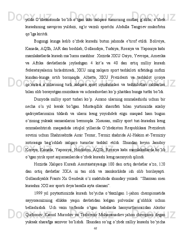 yilda   O zbekistonda   bo lib   o tgan   ikki   xalqaro   turnirning   mutlaq   g olibi,   o zbekʼ ʼ ʼ ʼ ʼ
kurashining   navqiron   yulduzi,   og ir   vaznli   sportchi  	
ʼ А bdulla   Tangriev   mukofotni
qo lga kiritdi.	
ʼ
Bugungi   kunga   kelib   o zbek   kurashi   butun   jahonda   e tirof   etildi.   Boliviya,	
ʼ ʼ
Kanada,  А QSh, J А R dan boshlab, Gollandiya, Turkiya, Rossiya va Yaponiya kabi
mamlakatlarda kurash ma lumu mashhur. Xozirda XKU Osiyo, Yevropa, 	
ʼ А merika
va   А frika   davlatlarida   joylashgan   4   kit a   va   40   dan   ortiq   milliy   kurash	
ʼ
federatsiyalarini   birlashtiradi,   XKU   ning  xalqaro   sport   tashkiloti   sifatidagi   nufuzi
kundan-kunga   ortib   bormoqda.   А lbatta,   XKU   Prezidenti   va   tashkilot   ijroiya
qo mitasi   a zolarining   turli   xalqaro   sport   uyushmalari   va   tashkilotlari   rahbarlari	
ʼ ʼ
bilan olib borayotgan muzokara va uchrashuvlari ko p jihatdan bunga turtki bo ldi.	
ʼ ʼ
Dunyoda   milliy   sport   turlari   ko p.  	
ʼ А mmo   ularning   ommalashishi   uchun   bir
necha   o n   yil   kerak   bo lgan.   Mustaqillik   sharofati   bilan   yurtimizda   azaliy	
ʼ ʼ
qadriyatlarimizni   tiklash   va   ularni   keng   yoyishdek   ezgu   maqsad   ham   bugun
o zining  yuksak  samaralarini  bermoqda.  Xususan,  milliy  sport   turi-kurashni   keng	
ʼ
ommalashtirish   maqsadida   istiqlol   yillarida   O zbekiston   Respublikasi   Prezidenti	
ʼ
sovrini uchun Shahrisabzda   А mir  Temur, Termiz shahrida   А l-Hakim  at-Termiziy
xotirasiga   bag ishlab   xalqaro   turnirlar   tashkil   etildi.   Shundan   keyin   Janubiy	
ʼ
Koreya, Kanada, Yaponiya, Hindiston,   А QSh, Rossiya kabi mamlakatlarda bo lib	
ʼ
o tgan yirik sport anjumanlarida o zbek kurashi keng namoyish qilindi.	
ʼ ʼ
Hozirda   Xalqaro   Kurash   А ssotsiatsiyasiga   100   dan   ortiq   davlatlar   a zo,   120	
ʼ
dan   ortiq   davlatlar   XK А   ni   tan   oldi   va   xamkorlikda   ish   olib   borilayapti.
Gollandiyalik   Frants   Xu   Gendeuk   o z   maktubida   shunday   yozadi:   “Shaxsan   men	
ʼ
kurashni XXI asr sporti deya baralla ayta olaman”.
1999   yil   poytaxtimizda   kurash   bo yicha   o tkazilgan   1-jahon   chempionatida	
ʼ ʼ
sayyoramizning   ellikka   yaqin   davlatidan   kelgan   polvonlar   g oliblik   uchun	
ʼ
bellashishdi.   Uch   vazn   toifasida   o tgan   bahslarda   hamyurtlarimizdan  	
ʼ А kobir
Qurbonov, Kamol Murodov va Toshtemir Muhammadiev jahon chempioni degan
yuksak sharafga sazovor bo lishdi. Shundan so ng o zbek milliy kurashi bo yicha	
ʼ ʼ ʼ ʼ
62 