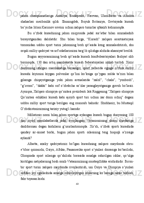 jahon   chempionatlariga   А ntaliya,   Budapesht,   Yerevan,   Ulan-Bator   va   А lushta
shaharlari   mezbonlik   qildi.   Shuningdek,   Buyuk   Britaniya,   Gretsiyada   kurash
bo yicha Islom Karimov sovrini uchun xalqaro turnirlar qtkazib kelinmoqda.ʼ
Bu   o zbek   kurashining   jahon   miqyosida   jadal   sur atlar   bilan   ommalashib	
ʼ ʼ
borayotganidan   dalolatdir.   Shu   bilan   birga,   “Kurash”   xalqaro   assotsiatsiyasi
tomonidan   ushbu   sport   turini   jahonning   besh   qit asida   keng   ommalashtirish,   shu	
ʼ
orqali milliy qadriyat va urf-odatlarimizni targ ib qilishga alohida ahamiyat berildi.	
ʼ
Bugun   sayyoramizning   besh   qit asida   kurash   konfederatsiyalari   faoliyat   olib	
ʼ
bormoqda,   130   dan   ortiq   mamlakatda   kurash   federatsiyalari   ishlab   turibdi.   Xozir
dunyoning   istalgan   mamlakatiga   borsangiz,   sport   zallarida   egniga   o zbek   milliy	
ʼ
kurashi   kiyimini   kiygan   polvonlar   qo lini   ko ksiga   qo ygan   xolda   ta zim   bilan	
ʼ ʼ ʼ ʼ
gilamga   chiqayotganiga   yoki   jahon   arenalarida   “xalol”,   “chala”,   “yonbosh”,
“g irrom”,   “dakki”   kabi   sof   o zbekcha   so zlar   jaranglayotganiga   guvoh   bo lasiz.	
ʼ ʼ ʼ ʼ
А yniqsa, Xalqaro olimpiya qo mitasi prezidenti Jak Roggening “Xalqaro olimpiya	
ʼ
Qo mitasi   eshiklari   kurash   kabi   ajoyib   sport   turi   uchun   xar   doim   ochiq”   degani	
ʼ
ushbu   milliy   sport   turiga   berilgan   eng   munosib   bahodir.   Shubhasiz,   bu   Mustaqil
O zbekistonimizning tarixiy yutug i hamdir.
ʼ ʼ
Millatimiz nomi bilan jahon sportiga aylangan kurash bugun dunyoning 100
dan   ziyod   mamlakatlarida   jadal   rivojlangani   Vatanimizning   shonu   shavkatiga
daxldorman   degan   kishilarni   g ururlantirmoqda.   Xo sh,   o zbek   sporti   kurashida	
ʼ ʼ ʼ
qanday   sir-sinoat   borki,   bugun   jahon   sporti   oilasining   teng   huquqli   a zosiga	
ʼ
aylandi?
А lbatta,   azaliy   qadriyatimiz   bo lgan   kurashning   xalqaro   maydonda   obru-	
ʼ
e tibor qozonishi, Osiyo,  	
ʼ А frika, Panamerika sport o yinlari doirasiga ko tarilishi,	ʼ ʼ
Olimpiada   sport   oilasiga   qo shilishi   borasida   amalga   oshirilgan   ishlar,   qo ulga	
ʼ ʼ
kiritilgan natijalarning bosh omili-Vatanimizning mustaqillikka erishishidir. Biron-
bir   sport   turini   xalqaro   maydonda   rivojlantirish,   uni   Osiyo   va   Olimpiya   o yinlari	
ʼ
safidan  joy egallashida  amalga  oshirilayotgan  ishlarning ko lamiga  nazar  tashlab,	
ʼ
fahr tuyasan kishi.
63 