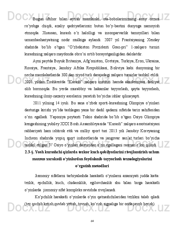 Bugun   iftihor   bilan   aytish   mumkinki,   ota-bobolarimizning   asriy   orzusi
ro yobga   chiqdi,   azaliy   qadriyatlarimiz   butun   bo y-bastini   dunyoga   namoyishʼ ʼ
etmoqda.   Xususan,   kurash   o z   halolligi   va   insonparvarlik   tamoyillari   bilan	
ʼ
umumbashariyatning   nodir   mulkiga   aylandi.   2007   yil   Frantsiyaning   Xenday
shahrida   bo lib   o tgan   “O zbekiston   Prezidenti   Gran-pri”   1-xalqaro   turniri	
ʼ ʼ ʼ
kurashning xalqaro maydonda obro si ortib borayotganligidan dalolatdir.	
ʼ
А yni paytda Buyuk Britaniya,  А fg oniston, Gretsiya, Turkiya, Eron, Ukraina,	
ʼ
Rossiya,   Frantsiya,   Janubiy   А frika   Respublikasi,   Boliviya   kabi   dunyoning   bir
necha mamlakatlarida 300 dan ziyod turli darajadagi xalqaro turnirlar tashkil etildi.
2001   yildan   Toshkentda   “Kurash”   xalqaro   instituti   hamda   akademiyasi   faoliyat
olib   bormoqda.   Bu   yerda   murabbiy   va   hakamlar   tayyorlash,   qayta   tayyorlash,
kurashning ilmiy-nazariy asoslarini yaratish bo yicha ishlar qilinayapti.	
ʼ
2011   yilning   14   iyuli.   Bu   sana   o zbek   sporti-kurashning   Olimpiya   o yinlari	
ʼ ʼ
dasturiga   kirishi   yo lda   tashlagan   yana   bir   dadil   qadami   sifatida   tarix  sahifasidan	
ʼ
o rin   egalladi.   Yaponiya   poytaxti   Tokio   shahrida   bo lib   o tgan   Osiyo   Olimpiya	
ʼ ʼ ʼ
kengashining yubiley XXX Bosh  А ssambleyasida “Kurash” xalqaro assotsiatsiyasi
rahbariyati   ham   ishtirok   etdi   va   milliy   sport   turi   2013   yili   Janubiy   Koreyaning
Incheon   shahrida   yopiq   sport   inshootlarida   va   jangovar   san at   turlari   bo yicha	
ʼ ʼ
tashkil etilgan IV Osiyo o yinlari dasturidan o rin egallagani rasman e lon qilindi.	
ʼ ʼ ʼ
2.3 -§.  Yosh kurashchi qizlarda tezkor kuch qobilyatlarini rivojlantirish uchun
maxsus xarakatli o‘yinlardan foydalanib tayyorlash texnologiyalarini
o‘rgatish metodlari
Jismoniy   sifatlarni   tarbiyalashda   harakatli   o‘yinlarni   axamiyati   judda   katta:
tezlik,   epchillik,   kuch,   chidamlilik,   egiluvchanlik   shu   bilan   birga   harakatli
o‘yinlarda  jismoniy sifat kompleks ravishda rivojlanadi. 
Ko‘pchilik   harakatli   o‘yinlarda   o‘yin   qatnashchilaridan   tezlikni   talab   qiladi
(tez qochib ketish,quvlab yetish, tovush, ko‘rish signaliga bir onda javob berish). 
64 