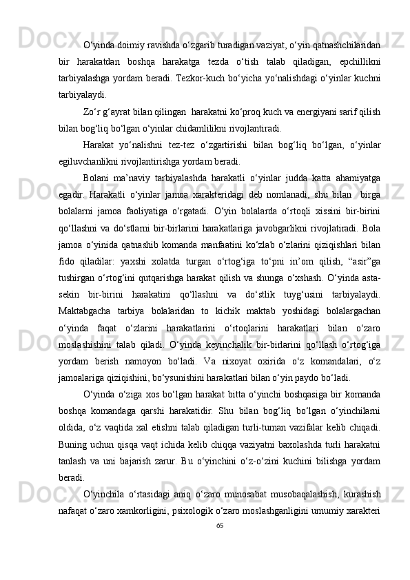 O‘yinda doimiy ravishda o‘zgarib turadigan vaziyat, o‘yin qatnashchilaridan
bir   harakatdan   boshqa   harakatga   tezda   o‘tish   talab   qiladigan,   epchillikni
tarbiyalashga yordam beradi. Tezkor-kuch bo‘yicha yo‘nalishdagi o‘yinlar kuchni
tarbiyalaydi. 
Zo‘r g‘ayrat bilan qilingan  harakatni ko‘proq kuch va energiyani sarif qilish
bilan bog‘liq bo‘lgan o‘yinlar chidamlilikni rivojlantiradi. 
Harakat   yo‘nalishni   tez-tez   o‘zgartirishi   bilan   bog‘liq   bo‘lgan,   o‘yinlar
egiluvchanlikni rivojlantirishga yordam beradi. 
Bolani   ma’naviy   tarbiyalashda   harakatli   o‘yinlar   judda   katta   ahamiyatga
egadir.   Harakatli   o‘yinlar   jamoa   xarakteridagi   deb   nomlanadi,   shu   bilan     birga
bolalarni   jamoa   faoliyatiga   o‘rgatadi.   O‘yin   bolalarda   o‘rtoqli   xissini   bir-birini
qo‘llashni   va   do‘stlarni   bir-birlarini   harakatlariga   javobgarlikni   rivojlatiradi.   Bola
jamoa   o‘yinida   qatnashib   komanda   manfaatini   ko‘zlab   o‘zlarini   qiziqishlari   bilan
fido   qiladilar:   yaxshi   xolatda   turgan   o‘rtog‘iga   to‘pni   in’om   qilish,   “asir”ga
tushirgan   o‘rtog‘ini   qutqarishga   harakat   qilish   va   shunga   o‘xshash.   O‘yinda   asta-
sekin   bir-birini   harakatini   qo‘llashni   va   do‘stlik   tuyg‘usini   tarbiyalaydi.
Maktabgacha   tarbiya   bolalaridan   to   kichik   maktab   yoshidagi   bolalargachan
o‘yinda   faqat   o‘zlarini   harakatlarini   o‘rtoqlarini   harakatlari   bilan   o‘zaro
moslashishini   talab   qiladi.   O‘yinda   keyinchalik   bir-birlarini   qo‘llash   o‘rtog‘iga
yordam   berish   namoyon   bo‘ladi.   Va   nixoyat   oxirida   o‘z   komandalari,   o‘z
jamoalariga qiziqishini, bo‘ysunishini harakatlari bilan o‘yin paydo bo‘ladi. 
O‘yinda   o‘ziga   xos   bo‘lgan   harakat   bitta   o‘yinchi   boshqasiga   bir   komanda
boshqa   komandaga   qarshi   harakatidir.   Shu   bilan   bog‘liq   bo‘lgan   o‘yinchilarni
oldida,   o‘z   vaqtida   xal   etishni   talab   qiladigan   turli-tuman   vazifalar   kelib   chiqadi.
Buning uchun qisqa  vaqt  ichida kelib chiqqa vaziyatni  baxolashda  turli  harakatni
tanlash   va   uni   bajarish   zarur.   Bu   o‘yinchini   o‘z-o‘zini   kuchini   bilishga   yordam
beradi. 
O‘yinchila   o‘rtasidagi   aniq   o‘zaro   munosabat   musobaqalashish,   kurashish
nafaqat o‘zaro xamkorligini, psixologik o‘zaro moslashganligini umumiy xarakteri
65 